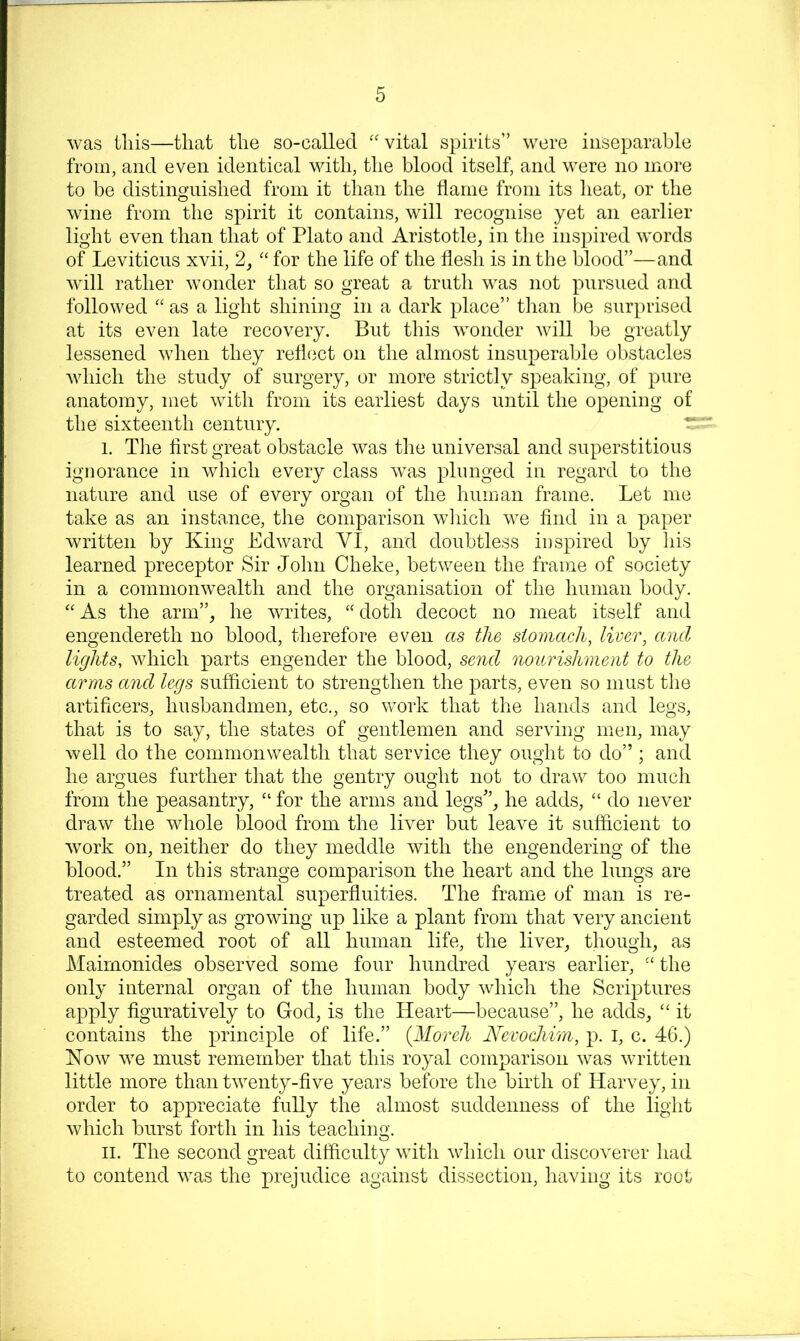 was this—that the so-called “ vital spirits” were inseparable from, and even identical vdth, the blood itself, and were no more to be distinguished from it than the flame from its heat, or the wine from the spirit it contains, will recognise yet an earlier light even than that of Plato and Aristotle, in the inspired words of Leviticus xvii, 2, for the life of the flesh is in the blood”—and will rather wonder that so great a truth was not pursued and followed as a light shining in a dark place” than be surprised at its even late recovery. But this wonder will be greatly lessened when they refl(3ct on the almost insuperable obstacles which the study of surgery, or more strictly speaking, of pure anatomy, met with from its earliest days until the opening of the sixteenth century. I. The flrst great obstacle was the universal and superstitious ignorance in which every class was plunged in regard to the nature and use of every organ of the human frame. Let me take as an instance, the comparison wliich we And in a paper written by King Edward VI, and doubtless inspired by his learned preceptor Sir John Cheke, between the frame of society in a commonwealth and the organisation of the human body. ‘'As the arm”, he writes, “doth decoct no meat itself and engendereth no blood, therefore even as the stomach, liver, and lights, which parts engender the blood, send nourishment to the arms and legs sufflcient to strengthen the parts, even so must the artificers, husbandmen, etc., so work that the hands and legs, that is to say, the states of gentlemen and serving men, may well do the commonwealth that service they ought to do” ; and he argues further that the gentry ought not to draw too much from the peasantry, “ for the arms and legs”, he adds, “ do never draw the whole blood from the liver but leave it sufficient to work on, neither do they meddle with the engendering of the blood.” In this strange comparison the heart and the lungs are treated as ornamental superfluities. The frame of man is re- garded simply as growing up like a plant from that very ancient and esteemed root of all human life, the liver, though, as Mairnonides observed some four hundred years earlier, “ the only internal organ of the human body which the Scriptures apply figuratively to God, is the Heart—because”, he adds, “ it contains the principle of life.” {Moreh NevocJiirn, p. i, c. 46.) Kow we must remember that this royal comparison was written little more than twenty-five years before the birth of Harvey, in order to appreciate fully the almost suddenness of the light which burst forth in his teaching. II. The second great difficulty with which our discoverer had to contend was the prejudice against dissection, having its root