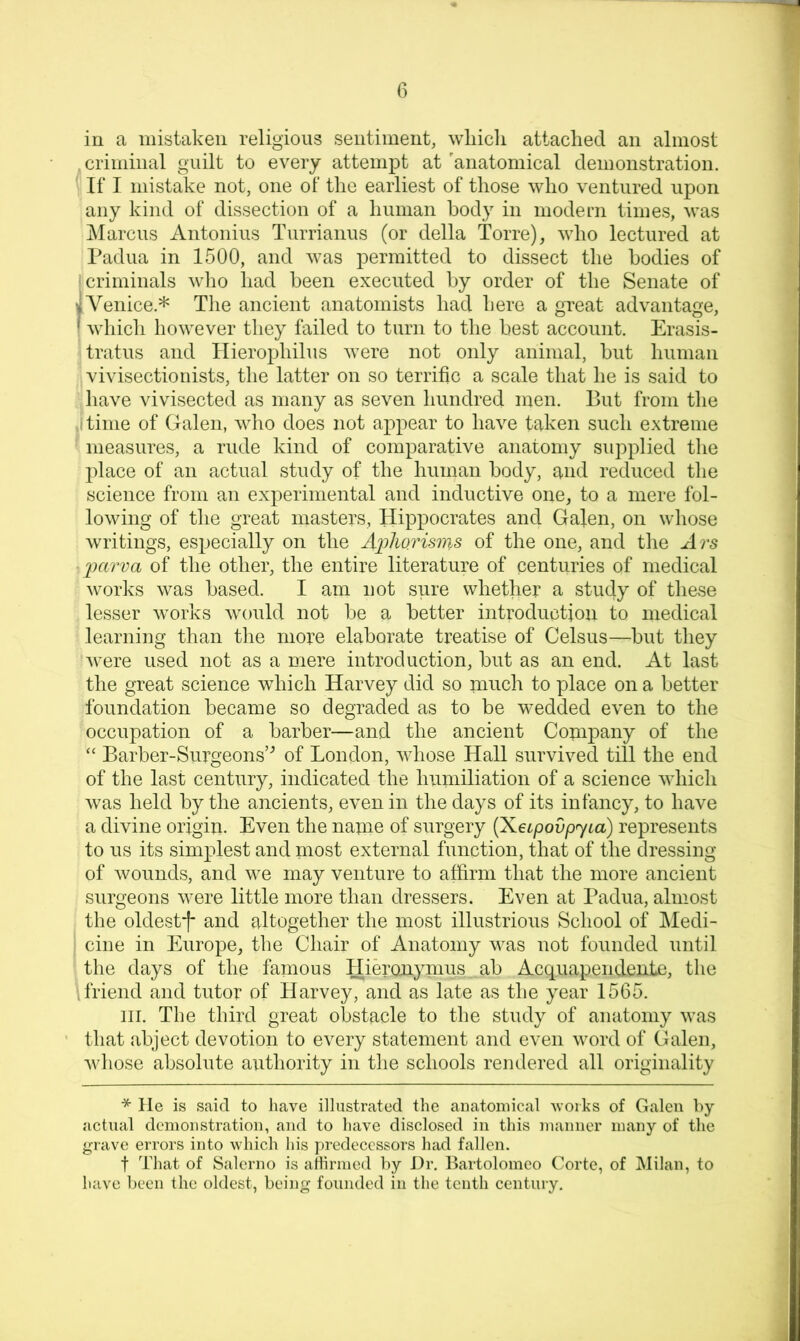 in a mistaken religious sentiment, wliicli attached an almost criminal guilt to every attempt at'anatomical demonstration. [ If I mistake not, one of tlie earliest of those who ventured upon \ any kind of dissection of a human body in modern times, was ' ]\Iarcus Antonins Turrianus (or della Torre), who lectured at Padua in 1500, and was permitted to dissect the bodies of ' criminals who had been executed by order of the Senate of ^Venice.* The ancient anatomists had here a great advantage, j which however they failed to turn to the best account. Erasis- tratus and llierophilus were not only animal, but human vivisectionists, the latter on so terrific a scale that he is said to have vivisected as many as seven hundred men. But from the ,I time of Galen, who does not appear to have taken such extreme ' measures, a rude kind of comparative anatomy supplied the place of an actual study of the human body, aud reduced the science from an experimental and inductive one, to a mere fol- lowing of the great masters, Hippocrates and Galen, on whose writings, especially on the A])horisms of the one, and the Ars parva of the other, the entire literature of centuries of medical works was based. I am not sure whether a study of these lesser Avorks Avould not be a better introduction to medical learning than tiie more elaborate treatise of Celsus—but they Avere used not as a mere introduction, but as an end. At last the great science which Harvey did so much to place on a better foundation became so degraded as to be wedded even to the occupation of a barber—and the ancient Company of the “ Barber-Surgeons’’’ of London, AAdiose Hall survived till the end of the last century, indicated the humiliation of a science AAdiich Avas held by the ancients, even in the days of its infancy, to have a divine origiu. Even the name of surgery (Keipovpyta) represents to us its simplest and most external function, that of the dressing of Avounds, and Ave may venture to affirm that the more ancient surgeons Avere little more than dressers. Even at Padua, almost the oldestf and altogether the most illustrious School of IMedi- cine in Europe, the Chair of Anatomy Avas not founded until tlie days of the famous Hieronynms ab Acquapendente, the friend and tutor of Harvey, and as late as the year 1565. HI. The third great obstacle to the study of anatomy Avas that abject devotion to every statement and even Avord of Galen, Avhose absolute authority in the schools rendered all originality ^ He is said to have illustrated the aiiatoniical Avorhs of Galen by actual demonstration, and to have disclosed in this manner many of the grave errors into which his predecessors had fallen. t That of Salerno is allirmed by J)r. Bartolomeo Corte, of Milan, to have been the oldest, being founded in the tenth century.