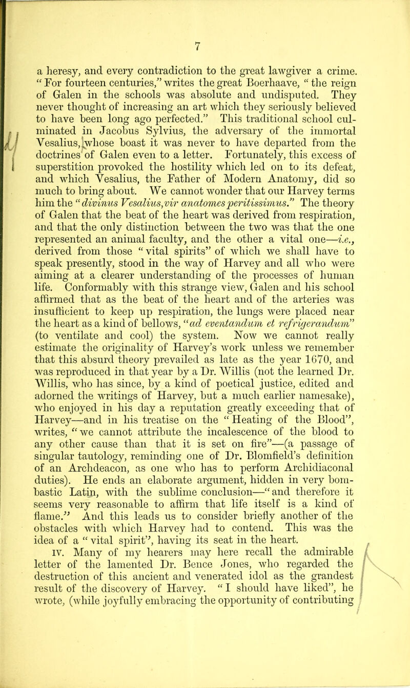 a lieresy, and every contradiction to tlie great lawgiver a crime. '' For fourteen centuries/’ writes the great Boerhaave, “ the reign of Galen in the schools was absolute and undisputed. They never thought of increasing an art which they seriously believed to have been long ago perfected.” This traditional school cul- minated in Jacobus Sylvius, the adversary of the immortal Vesalius, Whose boast it was never to have departed from the doctrines^of Galen even to a letter. Fortunately, this excess of superstition provoked the hostility which led on to its defeat, and which Vesalius, the Father of Modern Anatomy, did so much to bring about. We cannot wonder that our Harvey terms him the ‘'divimcs Vesalius,vir anatomesperitissimus.” The theory of Galen that the beat of the heart was derived from respiration, and that the only distinction between the two was that the one represented an animal faculty, and the other a vital one—i.e., derived from those vital spirits” of which we shall have to speak presently, stood in the way of Harvey and all who were aiming at a clearer understanding of the processes of human life. Conformably with this strange view, Galen and his school affirmed that as the beat of the heart and of the arteries was insufficient to keep up respiration, the lungs were placed near the heart as a kind of bellows, '‘ad emntandum et refrigerandmiV (to ventilate and cool) the system. How we cannot really estimate the originality of Harvey’s work unless we remember that this absurd theory prevailed as late as the year 1670, and was reproduced in that year by a Dr. Willis (not the learned Dr. Willis, who has since, by a kind of poetical justice, edited and adorned the writings of Harvey, but a much earlier namesake), who enjoyed in his day a reputation greatly exceeding that of Harvey—and in his treatise on the ‘‘ Heating of the Blood”, writes, ^'we cannot attribute the incalescence of the blood to any other cause than that it is set on fire”—(a passage of singular tautology, reminding one of Dr. Blomfield’s definition of an Archdeacon, as one who has to perform Archidiaconal duties). He ends an elaborate argument, hidden in very bom- bastic Latm, with the sublime conclusion—''and therefore it seems very reasonable to affirm that life itself is a kind of fianie.'’^ And this leads us to consider briefiy another of the obstacles with which Harvey had to contend. This was the idea of a  vital spirit’^ having its seat in the heart. IV. Many of my hearers may here recall the admirable letter of the lamented Dr. Bence Jones, who regarded the / destruction of this ancient and venerated idol as the grandest result of the discovery of Harvey.  I should have liked”, he wrote, (while joyfully embracing the opportunity of contributing