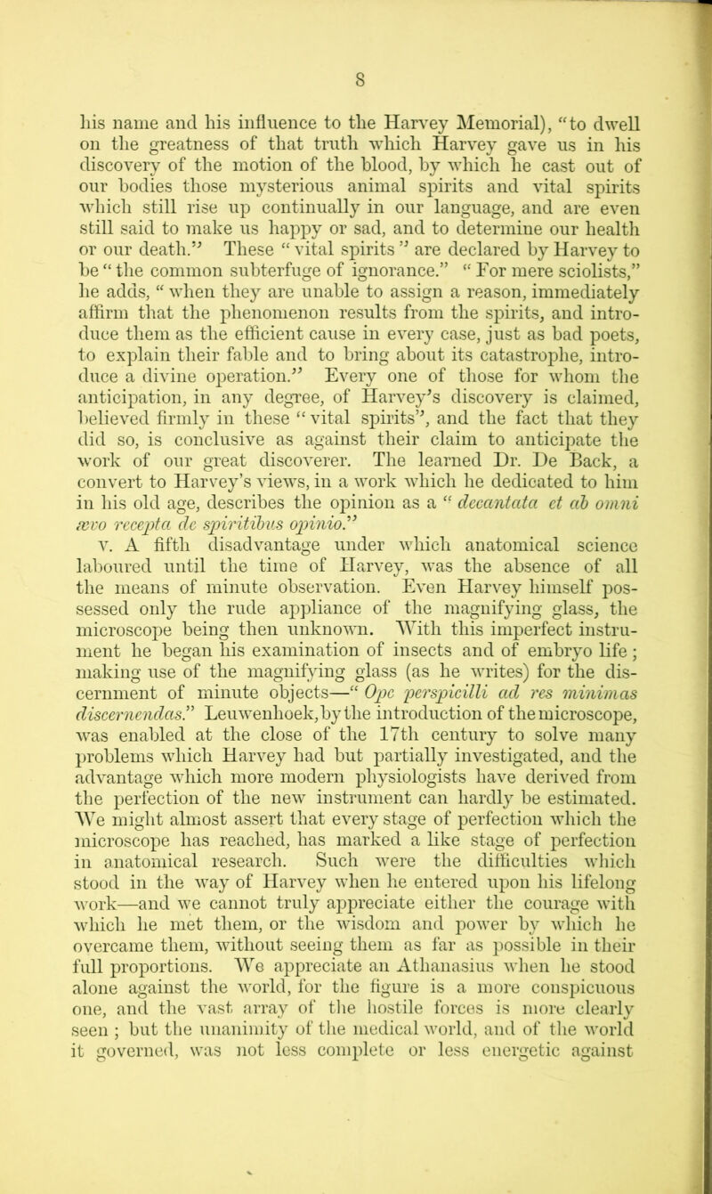 liis name and his influence to the Harvey Memorial), ''to dwell on the greatness of that truth which Harvey gave us in his discovery of the motion of the blood, by which he cast out of our bodies those mysterious animal spirits and vital spirits which still rise up continually in our language, and are even still said to make us happy or sad, and to determine our health or our death.These  vital spirits are declared by Harvey to be  the common subterfuge of ignorance.”  For mere sciolists,” he adds,  when they are unable to assign a reason, immediately affirm that the phenomenon results from the spirits, and intro- duce them as the efficient cause in every case, just as bad poets, to explain their fable and to bring about its catastrophe, intro- duce a divine operation.^^ Every one of tliose for whom tlie anticipation, in any degTee, of Harvey^s discovery is claimed, believed firmly in these vital spirits’^ and the fact that they did so, is conclusive as against their claim to anticipate the work of oiir great discoverer. The learned Dr. De Back, a convert to Harvey’s views, in a work which he dedicated to him in his old age, describes the opinion as a '• decantata et ah omni fcvo Tccepta dc s])iritibu8 opinio^^ V. A fifth disadvantage under which anatomical science laboured until the time of Harvey, was the absence of all the means of minute observation. Even Harvey himself pos- sessed only the rude appliance of the magnifying glass, the microscope being then unknown. With this imperfect instru- ment he began his examination of insects and of embryo life; making use of the magnifying glass (as he writes) for the dis- cernment of minute objects— Ope perspicilli ad res minimas discerncndasr Leuwenhoek,bythe introduction of the microscope, Avas enabled at the close of the 17th century to solve many problems which Harvey had but partially investigated, and the advantage Avhich more modern physiologists have derived from the perfection of the new instrument can hardly be estimated. AVe might almost assert that every stage of perfection Avhich the microscope has reached, has marked a like stage of perfection in anatomical research. Such Avere the difficulties Avliich stood in the Avay of Harvey when he entered upon his lifelong A\’ork—and Ave cannot truly appreciate either the courage Avith Avhich he met them, or the Avisdom and power by Avhich he overcame them, Avithout seeing them as far as possible in their full proportions. AVe appreciate an Athanasius Avhen he stood alone against the Avorld, for the figure is a more conspicuous one, and the vast array of tlie liostile forces is more clearly seen ; but the unanimity of the medical Avorld, and of the Avorld it governed, was not less complete or less energetic against