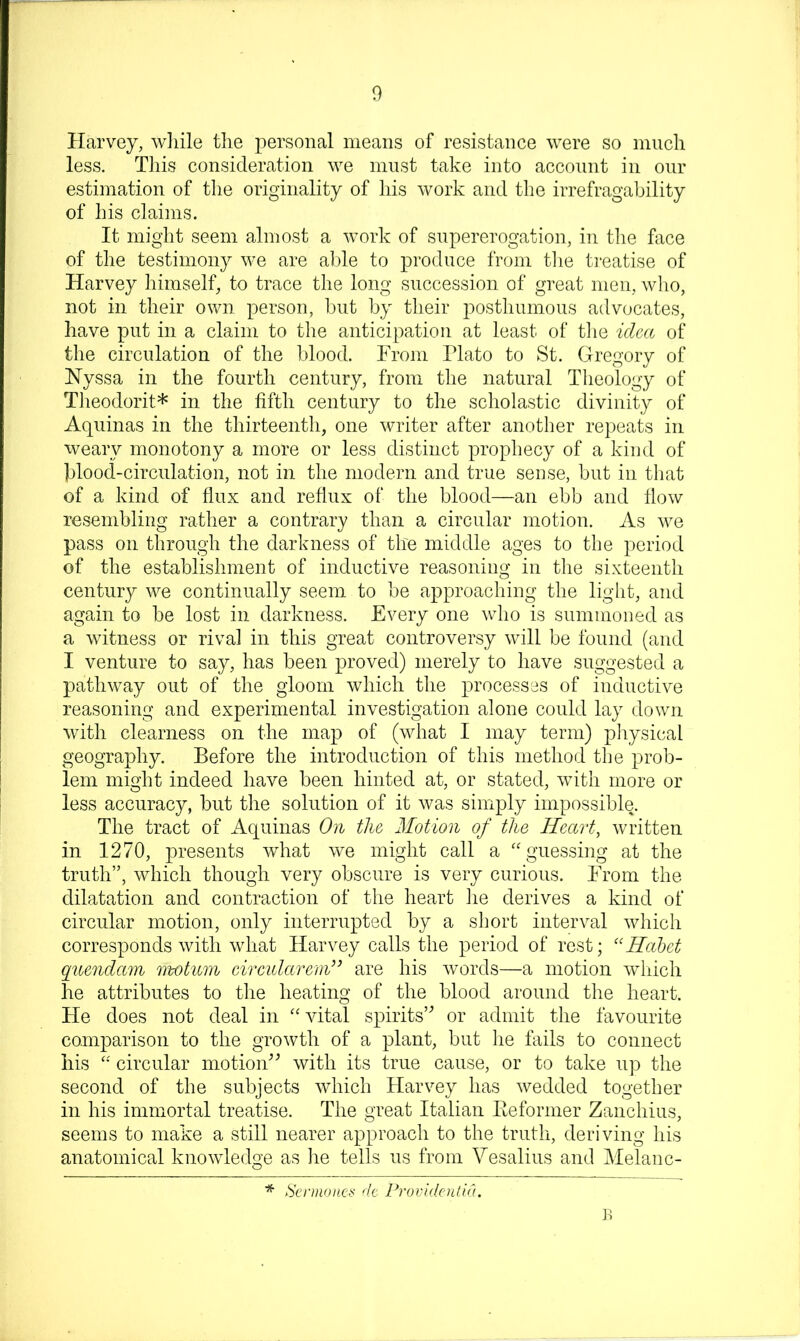 Harvey, Avliile the personal means of resistance were so much less. This consideration we must take into account in our estimation of the originality of his work and the irrefragability of his claims. It might seem almost a work of supererogation, in the face of the testimony we are a])le to produce from tlie ti'eatise of Harvey himself, to trace the long succession of great men, wlio, not in their own person, but by their posthumous advocates, have put in a claim to the anticipation at least of tlie icUa of the circulation of the blood. From Plato to St. Gregory of Nyssa in the fourth century, from the natural Theology of Theodorit* in the fifth century to the scholastic divinity of Aquinas in the thirteenth, one writer after another repeats in weary monotony a more or less distinct prophecy of a kind of blood-circulation, not in the modern and true sense, but in tliat of a kind of flux and reflux of the blood—an ebb and flow resembling rather a contrary than a circular motion. As we pass on through the darkness of the middle ages to the period of the establishment of inductive reasoning in the sixteenth century we continually seem to be approaching the light, and again to be lost in darkness. Every one who is summoned as a witness or rival in this great controversy will be found (and I venture to say, has been proved) merely to have suggested a pathway out of the gloom which the processes of inductive reasoning and experimental investigation alone could lay down with clearness on the map of (what I may term) physical geography. Before the introduction of this method the prob- lem might indeed have been hinted at, or stated, wuth more or less accuracy, but the solution of it was simply impossible. The tract of Aquinas On the Motion of the Heart, written in 1270, presents what we might call a ''guessing at the truth”, which though very obscure is very curious. From the dilatation and contraction of the heart he derives a kind of circular motion, only interrupted by a short interval which corresponds with what Harvey calls the period of rest; “Hahet quondam rwtum circularcm” are his words—a motion wfliich he attributes to the heating of the blood around the heart. He does not deal in vital spirits’’ or admit the favourite comparison to the growth of a plant, but he fails to connect his  circular motion’’ with its true cause, or to take up the second of the subjects which Harvey has wedded together in his immortal treatise. The great Italian Keformer Zanchius, seems to make a still nearer approach to the truth, deriving his anatomical knowledge as he tells us from Vesalius and Melanc- * Senii()ucf< dt Providcntid,