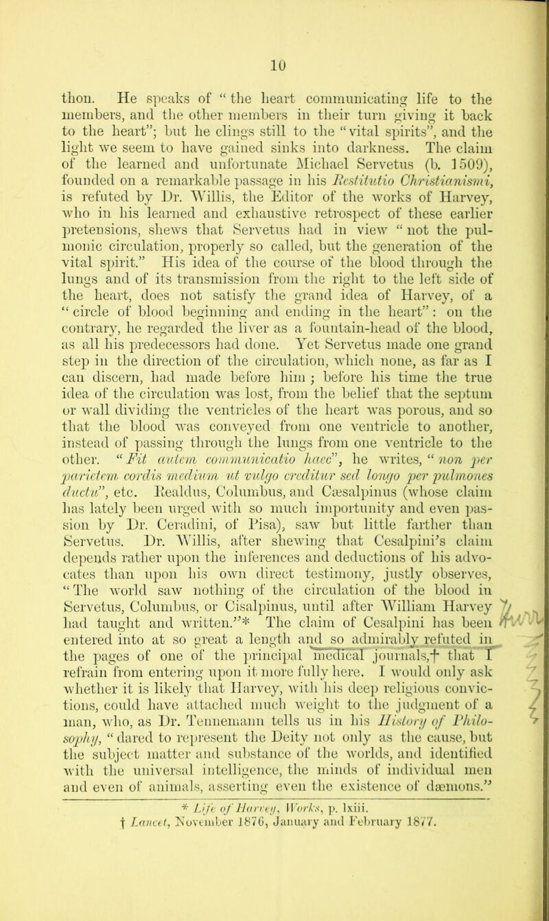 thon. He speaks of “ the heart coinniuihcating life to the iiiemhers, and tlie other niemhers in their turn giving it hack to the heart”; but he clings still to tlie “ vital spirits”, and the light we seem to have gained sinks into darkness. The claim of the learned and unfortunate Michael Servetus (b. 1509), founded on a remarkable passage in his Bestitutio Christianismi, is refuted by Dr. Mdllis, tlie Editor of the works of Harvey, who in his learned and exhaustive retrospect of these earlier pretensions, shews that Servetus had in view “ not the jjul- monic circulation, properly so called, but the generation of the vital spirit.” His idea of the course of the blood through the lungs and of its transmission from the right to the left side of the heart, does not satisfy the grand idea of Harvey, of a “ circle of blood beginning and ending in the heart” : on the contrary, he regarded the liver as a fountain-head of the blood, as all his predecessors had done. Yet Servetus made one grand step in the direction of the circulation, which none, as far as I can discern, had made before him ; before his time the true idea of the circulation was lost, from the belief that the septum or wall dividing the ventricles of the heart was porous, and so that the blood was conveyed from one ventricle to another, instead of passing through the lungs from one ventricle to the other. ''Fit auteni conimnnicatio haeB, he writes, “ jjer Ijaridcm cordis medium ut mdgo creditur sed lonyo per pulmones ditdiB, etc. Eealdus, Columbus, and Ciesalpinus (whose claim has lately been urged with so much importunity and even pas- sion by Dr. Ceradini, of Pisa), saw but little farther than ^Servetus. Dr. AVillis, after shewing that Cesalpini^s claim depends rather upon the inferences and deductions of his advo- cates than upon his own direct testimony, justly observes, “ The world saw nothing of the circulation of the blood in Servetus, Columbus, or Cisalpinus, until after AVilliam Harvey 'll had taught and written.^^* The claim of Cesalpini has been entered into at so great a length and so adniirably^ refut^ in the pages of one of the principal 'inecTTcal journals,■f* that T refrain from entering upon it more I'ully here. I would only ask whether it is likely that Harvey, with his deep religious convic- tions, could have attached much weight to the judgment of a man, who, as Dr. Tennemann tells us in his llistunj of Fkilo- sophy,  dared to repiusent the Deity not only as the cause, but the subject matter and substance of the worlds, and identified with the universal iutelligence, the minds of individual men aud even of animals, asserting even the existence of da?nions.^^ * Ufe of JJarreji, lI’orA'.s-, p. Ixiii. ■f Lancet^ Koveiiiber 187G, Januaiy and February 18/7.