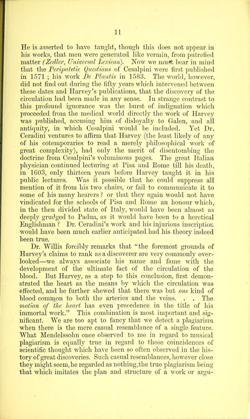 He is a,sserted to have taiight, tliougli tliis does not appear in liis works, that men were generated like vermin, from pntrelied matter (Zcdler, Universal Lexicon). How we niiif?t bear in mind that the Ferii^jatetic Qitcstions of Cesalpini were first publislied in 1571 ; his work De Flantis in 1583. The world, however, did not find out during the fifty years which intervened between these dates and Harvey’s publications, tliat the discovery of tlie circulation had been made in any sense. In strange contrast to this profound ignorance Avas the burst of indignation which proceeded from the medical world directly the work of Harvey was published, accusing him of disloyalty to Galen, and all antiquity, in which Cesalpini would be included. Yet Dr. Ceradini ventures to affirm that Harvey (the least likely of any of his cotemporaries to read a merely pliilosophical work of great complexity), had only the merit of disentombing the doctrine from Cesalpini’s voluminous pages. The great Italian physician continued lecturing at Pisa and Ptome till his death, in 1603, only thirteen years before Harvey taught it in his public lectures. Was it possible that he could suppress all mention of it from his two chairs, or fail to communicate it to some of his many hearers ? or that they again would not have vindicated for the schools of Pisa and Pome an honour whicli, in the then divided state of Italy, would have been almost as deeply grudged to Padua, as it would have been to a heretical Englishman ? Dr. Ceradini’s work and his injurious inscription Avould have been much earlier anticipated had his theory indeed been true. Dr. Willis forcibly remarks that ‘Ghe foremost grounds of Harvey’s claims to rank as a discoverer are very commonly over- looked—we always associate his name and fame Avith the development of the ultimate fact of the circulation of the blood. But Harvey, as a step to this conclusion, first demon- strated the heart as the means by which the circulation was effected, and he further sheAved that there Avas but one kind of blood common to both the arteries and the veins. . . The motion of the heart has even prec.edence in the title of his immortal work.’^ This combination is most important and sig- nificant. We are too apt to fancy that Ave detect a plagiarism when there is the mere casual resemblance of a single feature. What Mendelssohn once observed to me in regard to musical plagiarism is equally true in regard to those coincidences of scientific thought Avhich have been so often observed in the his- tory of great discoveries. Such casual resemblances, iioAvever close they might seem, he regarded as nothing,the true plagiarism being that Avhich imitates the plan and structure of a Avork or argu-