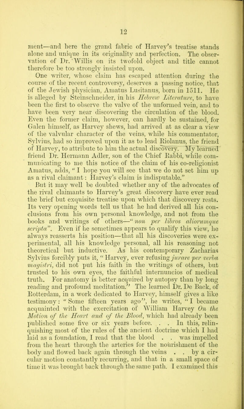 ment—and liere the grand fabric of Harvey’s treatise stands alone and unique in its originality and perfection. The obser- vation of Dr. Willis on its twofold object and title cannot therefore be too strongly insisted upon. One writer, wliose claim has escaped attention during tlie course of the recent controversy, deserves a passing notice, that of the Jewish physician, Ainatus Lusitanus, born in 1511. He is alleged by Steinschneider, in his Hebrew Literature, to have been the first to observe the valve of tlie unformed vein, and to have been very near discovering the circulation of the blood. Even the former claim, however, can hardly be sustained, for Galen himself, as Harvey shews, had arrived at as clear a view of the valvular character of the veins, while his commentator, Sylvius, had so improved upon it as to lead Eiolanus, the friend of Harvey, to attribute to him the actual discovery. j\fy learned friend Dr. Hermann Adler, son of the Chief liabbi, while com- municating to me this notice of the claim of his co-religionist Amatus, adds, “ I hope you will see that we do not set him up as a rival claimant: Harvey’s claim is indisputable.” But it may well be doubted whether any of the advocates of the rival claimants to Harvey’s great discovery have ever read the brief but exquisite treatise upon which that discovery rests. Its very opening words tell us that he had derived all his con- clusions from his own personal knowledge, and not from the books and writings of others—''non fer libros cdiorumque scriiota'’'. Even if he sometimes appears to qualify this view, he always reasserts his position—that all his discoveries were ex- perimental, all his knowledge personal, all his reasoning not theoretical but inductive. As his contemporary Zacharias Sylvius forcibly puts it, “Harvey, ever refusingverba magistri, did not put his faith in the writings of others, but trusted to his owm eyes, the faithful internuncios of medical truth. For anatomy is better acquired by autopsy than by long reading and profound meditation.’^ The learned Dr. De Back, of Piotterdam, in a work dedicated to Harvey, himself gives a like testimony: “ Some fifteen years ago”, he writes, “ I became acquainted with the exercitation of William Harvey On the Motion of the Heart and of the Blood, Avhich had already been published some five or six years before. . . In this, relin- (piishing most of the rules of the ancient doctrine which I iiad laid as a foundation, I read that the blood . . was impelled from the heart through the arteries for the nourishment of the body and flowed back again through the veins . . by a cir- cular motion constantly recurring, and that in a small space of time it was brought back through tlie same path. I examined this