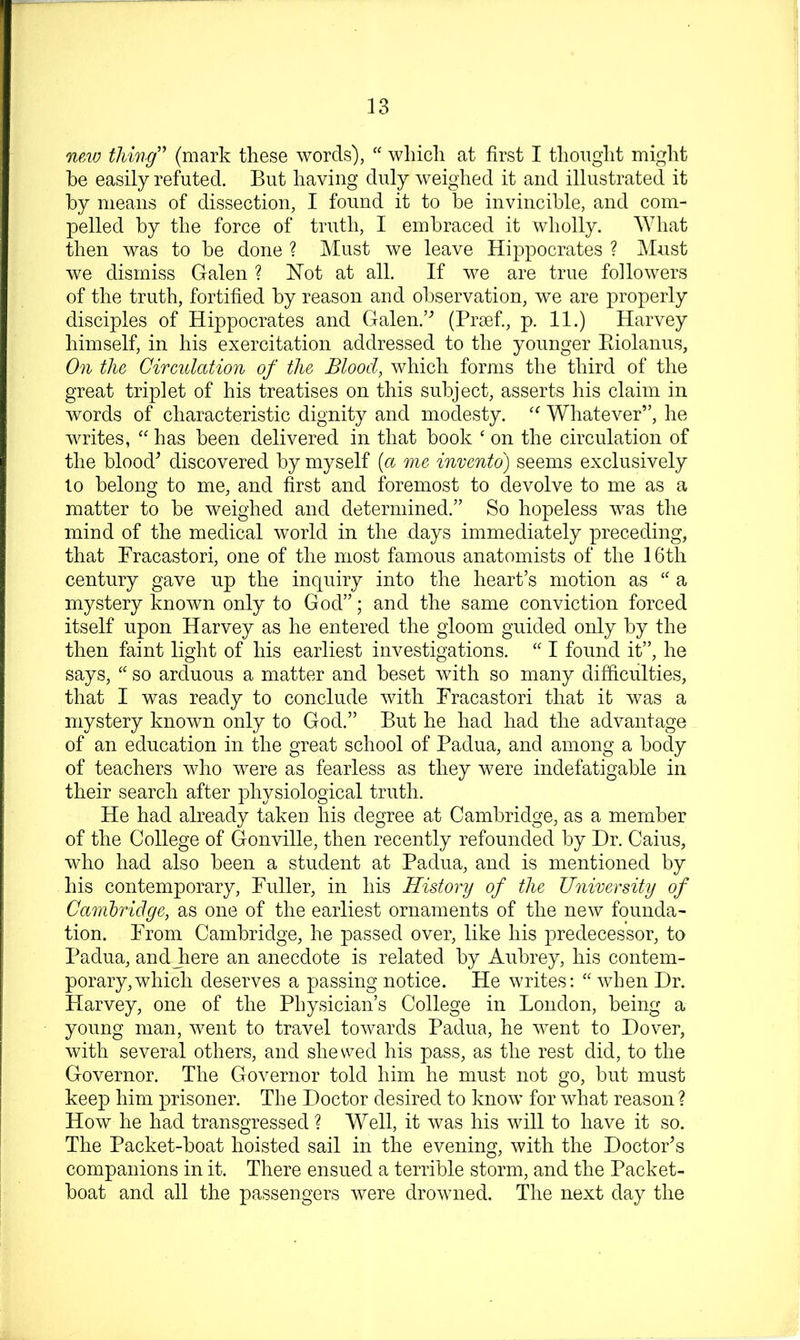 mw thing'' (mark these words), “ which at first I thought might he easily refuted. But having duly weighed it and illustrated it by means of dissection, I found it to be invincible, and com- pelled by the force of truth, I embraced it wholly. What then was to be done ? Must we leave Hippocrates ? Must we dismiss Galen ? Hot at all. If we are true followers of the truth, fortified by reason and observation, we are properly disciples of Hippocrates and Galen.’^ (Prsef., p. 11.) Harvey himself, in his exercitation addressed to the younger Eiolanus, On the Circulation of the Blood, which forms the third of the great triplet of his treatises on this subject, asserts his claim in words of characteristic dignity and modesty. Whatever”, he writes, “ has been delivered in that book ‘ on the circulation of the blood^ discovered by myself [a me invento) seems exclusively to belong to me, and first and foremost to devolve to me as a matter to be weighed and determined.” So hopeless was the mind of the medical world in the days immediately preceding, that Bracastori, one of the most famous anatomists of the 16th century gave up the inquiry into the heart’s motion as a mystery known only to God”; and the same conviction forced itself upon Harvey as he entered the gloom guided only by the then faint light of his earliest investigations. “ I found it”, he says, “ so arduous a matter and beset with so many difficulties, that I was ready to conclude with Fracastori that it was a mystery known only to God.” But he had had the advantage of an education in the great school of Padua, and among a body of teachers who were as fearless as they were indefatigable in their search after physiological truth. He had already taken his degree at Cambridge, as a member of the College of Gonville, then recently refounded by Dr. Cains, who had also been a student at Padua, and is mentioned by his contemporary, Fuller, in his History of the University of Cambridge, as one of the earliest ornaments of the new founda- tion. From Cambridge, he passed over, like his predecessor, to Padua, andjiere an anecdote is related by Aubrey, his contem- porary, which deserves a passing notice. He writes; “ when Dr. Harvey, one of the Physician’s College in London, being a young man, went to travel towards Padua, he went to Dover, with several others, and shewed his pass, as the rest did, to the Governor. The Governor told him he must not go, but must keep him prisoner. The Doctor desired to know for what reason ? How he had transgressed ? Well, it was his will to have it so. The Packet-boat hoisted sail in the evening, with the Doctor’s companions in it. There ensued a terrible storm, and the Packet- boat and all the passengers were drowned. The next day the