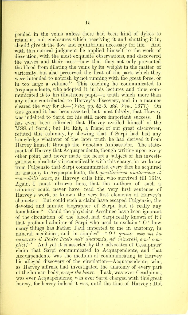 pended in tlie veins unless there had been kind of dykes to retain it, and enclosures which, receiving it and shutting it in, should give it the liow and equilibrium necessary for life. And with this natural judgment he applied himself to the work of dissection, with the most exquisite observations, and discovered the valves and their uses—^liow that they not only prevented the blood from dilating the veins by its weight in the matter of varicosity, but also preserved the heat of the parts which they were intended to nourish by not running with too great force, or in too large a volume.'’^ This teaching he communicated to Acquapendente, who adopted it in his lectures and thus com- municated it to his illustrious pupil—a truth which more than any other contributed to Harvey^s discovery, and in a manner cleared the way for it.— [Vita, pp. 42-5. EcL Ven., 1677.) On this ground it has been asserted, but most falsely, that Harvey was indebted to Sarpi for his still more important success. It has even been affirmed that Harvey availed himself of the MSS. of Sarpi; but Dr. Ent, a friend of our great discoverer, refuted this calumny, by shewing that if Sarpi had had any knowledge whatever of the later truth he had derived it from Harvey himself through the Venetian Ambassador. The state- ment of Harvey that Acquapendente, though writing upon every otlier point, had never made the heart a subject of his investi- gations, is absolutely irreconcileable with this charge, for we know from Eulgenzio that Sarpi communicated every fact he acquired in anatoniy to Acquapendente, that feiatissimus anatomicus et venerahilis senex, as Harvey calls him, who survived till 1619. Again, I must observe here, that the authors of such a calumny could never have read the very first sentence of Harvey's work, or known the very first elements of Harvey’s character. But could such a claim have escaped Eulgenzio, the devoted and minute biographer of Sarpi, had it really any foundation ? Could the physician Asselineo have been ignorant of the circulation of the blood, had Sarpi really known of it ? that profound admirer of Sarpi who used to exclaim “ 0 I how many things has Father Paul imported to me in anatomy, in mineral medicines, and in simples’^—0 ! qnante cose mi lia impctrato il Padre Paolo nclV anettomia, nd minerali, e nd sem- 2)lici!’’ And yet it is asserted by the advocates of Cesalpinus^ claim that Sarpi communicated to Acquapendente, and that Acquapendente was the medium of communicating to Harvey his alleged discovery of the circulation—Acquapendente, who, as Harvey affirms, had investigated the anatomy of ev^ery part of the human body, except the heart. I ask, was ever Cesalpinus, was ever Acquapendente, was ever Sarpi cliarged with tliis great heresy, for heresy indeed it was, until the time of Harvey ? Did