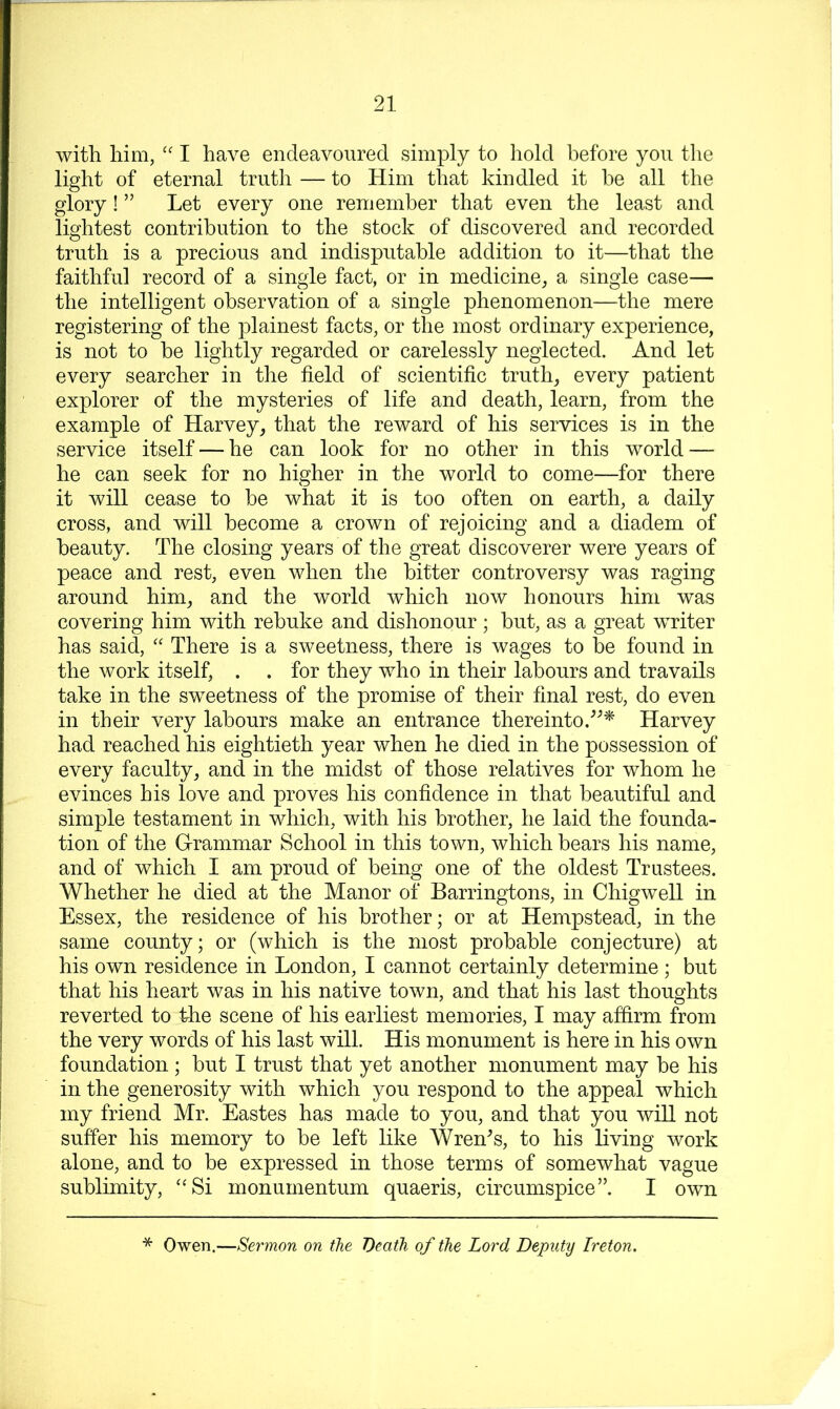 with him, '' I have endeavoured simply to hold before you the light of eternal truth — to Him that kindled it he all the glory! ” Let every one remember that even the least and lightest contribution to the stock of discovered and recorded truth is a precious and indisputable addition to it—that the faithful record of a single fact, or in medicine, a single case— the intelligent observation of a single phenomenon—the mere registering of the plainest facts, or the most ordinary experience, is not to be lightly regarded or carelessly neglected. And let every searcher in the field of scientific truth, every patient explorer of the mysteries of life and death, learn, from the example of Harvey, that the reward of his services is in the service itself — he can look for no other in this world — he can seek for no higher in the world to come—for there it will cease to be what it is too often on earth, a daily cross, and will become a crown of rejoicing and a diadem of beauty. The closing years of the great discoverer were years of peace and rest, even when the bitter controversy was raging around him, and the world which now honours him was covering him with rebuke and dishonour ; but, as a great writer has said, “ There is a sweetness, there is wages to be found in the work itself, . . for they who in their labours and travails take in the sweetness of the promise of their final rest, do even in their very labours make an entrance thereinto.Harvey had reached his eightieth year when he died in the possession of every faculty, and in the midst of those relatives for whom he evinces his love and proves his confidence in that beautiful and simple testament in which, with his brother, he laid the founda- tion of the Grammar School in this town, which bears his name, and of which I am proud of being one of the oldest Trustees. Whether he died at the Manor of Barringtons, in Chigwell in Essex, the residence of his brother; or at Hempstead, in the same county; or (which is the most probable conjecture) at his own residence in London, I cannot certainly determine ; but that his heart was in his native town, and that his last thoughts reverted to the scene of his earliest memories, I may affirm from the very words of his last will. His monument is here in his own foundation; but I trust that yet another monument may be his in the generosity with which you respond to the appeal which my friend Mr. Eastes has made to you, and that you will not suffer his memory to be left like Wren^s, to his living work alone, and to be expressed in those terms of somewhat vague sublimity, “Si inonumentum quaeris, circumspice”. I own * Owen.—Sermon on the 'Death of the Lord Deputy Ireton.