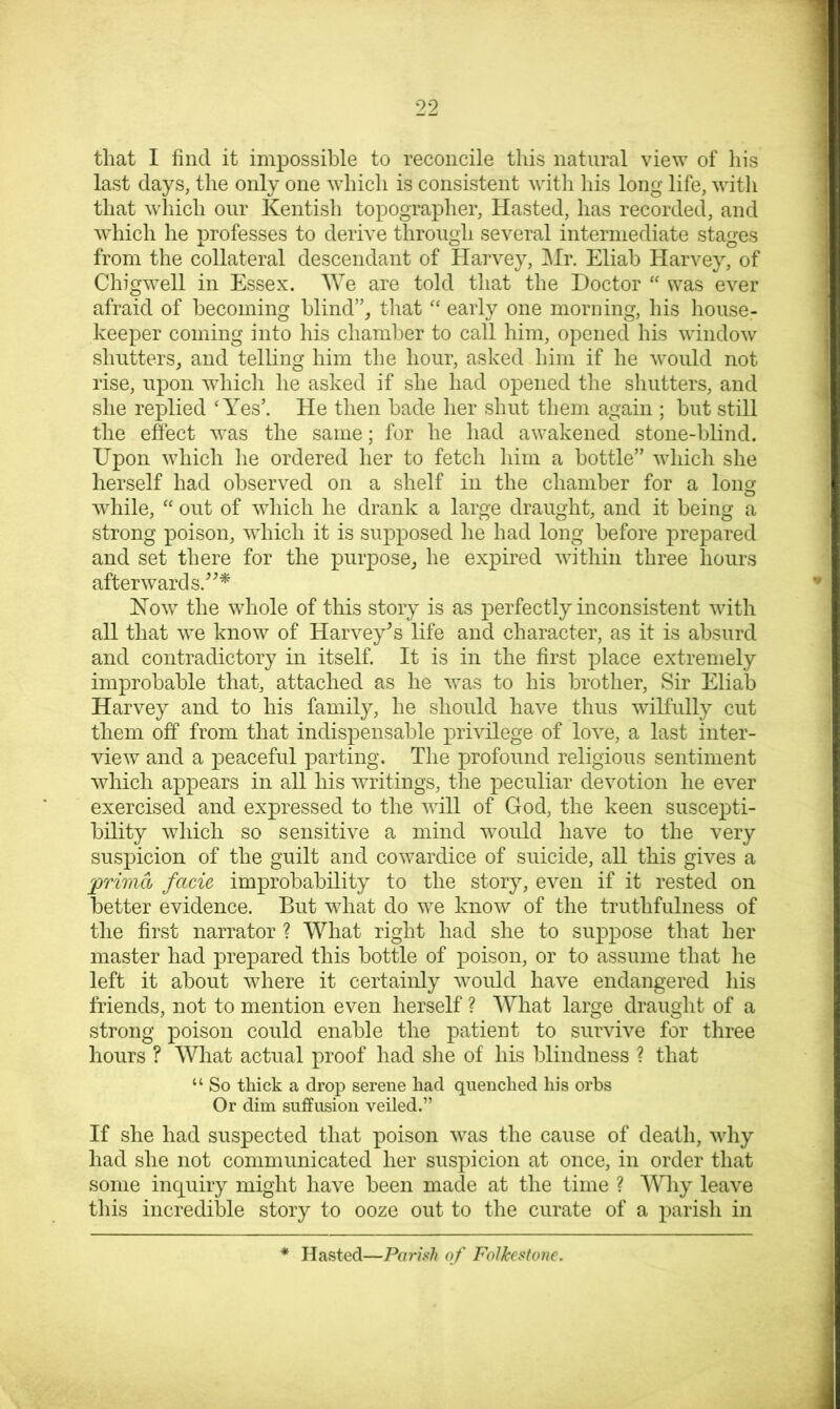 that 1 find it impossible to reconcile this natural view of liis last days, the only one which is consistent with his long life, with that which our Kentish topographer. Hasted, has recorded, and which he professes to derive through several intermediate stages from the collateral descendant of Harvey, ]Mr. Eliab Harvey, of Chigwell in Essex. We are told that the Doctor “ was ever afraid of becoming blind”_, that ‘‘ early one morning, his house- keeper coming into his chamber to call him, opened his window shutters, and telling him the hour, asked him if he would not rise, upon which he asked if she had opened the shutters, and she replied ‘Yes’. He then bade her shut them again ; but still the effect was the same; for he had awakened stone-blind. Upon which he ordered her to fetch him a bottle” which she herself had observed on a shelf in the chamber for a loim o while, “ out of which he drank a large draught, and it being a strong poison, which it is supposed he had long before prepared and set there for the purpose, he expired within three hours afterward s.'’^^ How the whole of this story is as perfectly inconsistent wuth all that we know of Harvey^s life and character, as it is absurd and contradictory in itself. It is in the first place extremely improbable that, attached as he was to his brother. Sir Eliab Harvey and to his family, he should have thus wilfully cut them off from that indispensable privilege of love, a last inter- view and a peaceful parting. The profound religious sentiment which appears in all his writings, the peculiar devotion he ever exercised and expressed to the will of God, the keen suscepti- bility which so sensitive a mind would have to the very suspicion of the guilt and cowardice of suicide, all this gives a 'prima facie improbability to the story, even if it rested on better evidence. But what do we know of the truthfulness of the first narrator ? What right had she to suppose that her master had prepared this bottle of poison, or to assume that he left it about where it certainly would have endangered his friends, not to mention even herself ? What large draught of a strong poison could enable the patient to survive for three hours ? What actual proof had she of his blindness ? that “ So thick a drop serene had quenched his orbs Or dim suffusion veiled.” If she had suspected that poison was the cause of death, why had she not communicated her suspicion at once, in order that some inquiry might have been made at the time ? Why leave this incredible story to ooze out to the curate of a parish in Hasted—Parish of Folkestone.