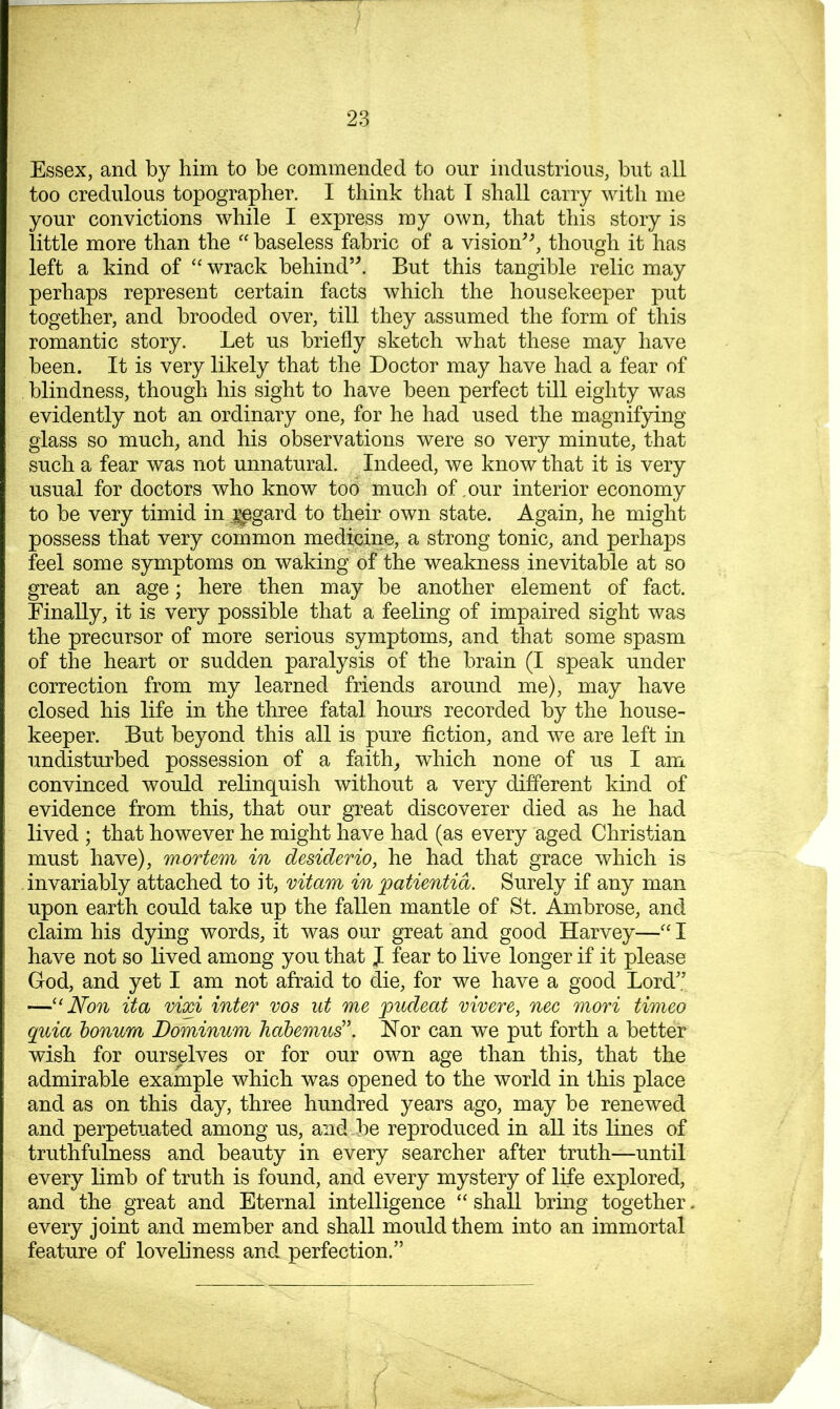 Essex, and by him to be commended to our industrious, but all too credulous topographer. I think that I shall carry with me your convictions while I express my own, that this story is little more than the “ baseless fabric of a vision^b though it has left a kind of ‘‘ wrack behind’^ But this tangible relic may perhaps represent certain facts which the housekeeper put together, and brooded over, till they assumed the form of this romantic story. Let us briefly sketch what these may have been. It is very likely that the Doctor may have had a fear of blindness, though his sight to have been perfect till eighty was evidently not an ordinary one, for he had used the magnifying glass so much, and his observations were so very minute, that such a fear was not unnatural. Indeed, we know that it is very usual for doctors who know too much of .our interior economy to be very timid in ,^gard to their own state. Again, he might possess that very common medicine, a strong tonic, and perhaps feel some symptoms on waking of the weakness inevitable at so great an age; here then may be another element of fact. Finally, it is very possible that a feeling of impaired sight was the precursor of more serious symptoms, and that some spasm of the heart or sudden paralysis of the brain (I speak under correction from my learned friends around me), may have closed his life in the three fatal hours recorded by the house- keeper. But beyond this all is pure fiction, and we are left in undisturbed possession of a faith, which none of us I am convinced would relinquish without a very different kind of evidence from this, that our great discoverer died as he had lived ; that however he might have had (as every aged Christian must have), mortem in desiderio, he had that grace which is invariably attached to it, vitam in ^atientid. Surely if any man upon earth could take up the fallen mantle of St. Ambrose, and claim his dying words, it was our great and good Harvey—'' I have not so lived among you that J fear to live longer if it please God, and yet I am not afraid to die, for we have a good Lord'.’ —Non it a vixi inter vos ut me pudeat vivere, nee mori timeo quia bonum Dominum hdbemud’. JSTor can we put forth a better wish for ourselves or for our own age than this, that the admirable example which was opened to the world in this place and as on this day, three hundred years ago, may be renewed and perpetuated among us, and be reproduced in all its lines of truthfulness and beauty in every searcher after truth—until every limb of truth is found, and every mystery of life explored, and the great and Eternal intelligence “ shall bring together. every joint and member and shall mould them into an immortal feature of loveliness and perfection.”