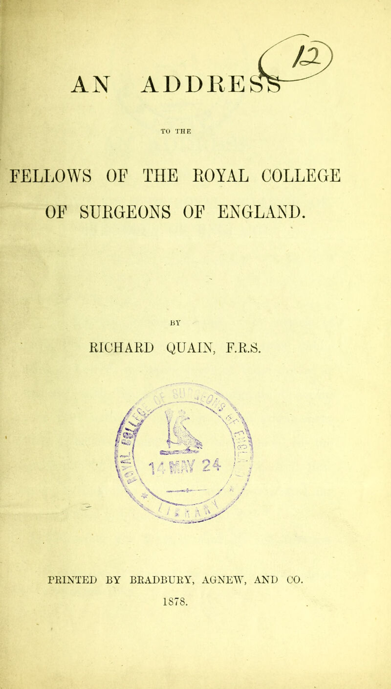 AN FELLOWS OF THE ROYAL COLLEGE OF SURGEONS OF ENGLAND. RICHARD QUAIN, F.R.S. PRINTED BY BRADBURY, AGNEW, AND CO. 1878.