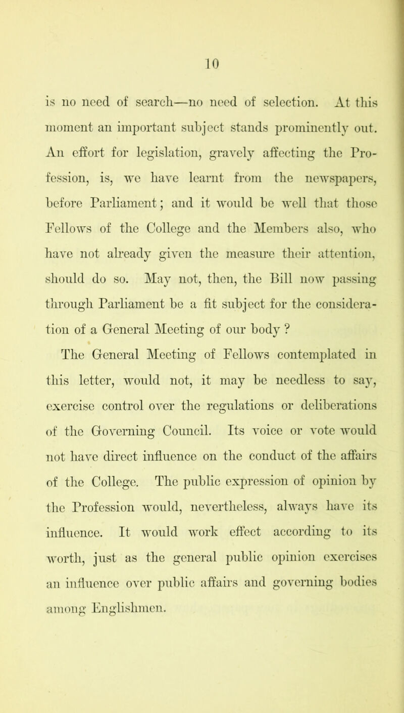 is no need of search—no need of selection. At this moment an important subject stands prominently out. An effort for legislation, gravely affecting the Pro- fession, is, we have learnt from the newspapers, before Parliament; and it would be well that those Fellows of the College and the Members also, who have not already given the measure their attention, should do so. May not, then, the Bill now passing through Parliament be a fit subject for the considera- tion of a General Meeting of our body ? The General Meeting of Fellows contemplated in this letter, would not, it may be needless to say, exercise control over the regulations or deliberations of the Governing Council. Its voice or vote would not have direct influence on the conduct of the affairs of the College. The public expression of opinion by the Profession would, nevertheless, always have its influence. It would work effect according to its worth, just as the general public opinion exercises an influence over public affairs and governing bodies among Englishmen.