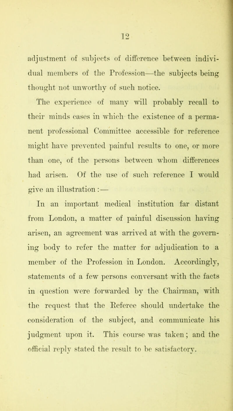 adjustment of subjects of difference between indivi- dual members of the Profession—the subjects being thought not unworthy of such notice. The experience of many will probably recall to their minds cases in which the existence of a perma- nent professional Committee accessible for reference might have prevented painful results to one, or more than one, of the persons between whom differences had arisen. Of the use of such reference I would give an illustration :— In an important medical institution far distant from London, a matter of painful discussion having arisen, an agreement was arrived at with the govern- ing body to refer the matter for adjudication to a member of the Profession in London. Accordingly, statements of a few persons conversant with the facts in question were forwarded by the Chairman, with the request that the Beferee should undertake the consideration of the subject, and communicate his judgment upon it. This course was taken; and the official reply stated the result to be satisfactory.