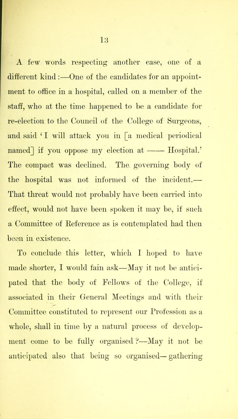A few words respecting another case, one of a different kind:—One of the candidates for an appoint- ment to office in a hospital, called on a member of the staff, who at the time happened to be a candidate for re-election to the Council of the College of Surgeons, and said ‘ I will attack yon in [a medical periodical named] if you oppose my election at Hospital.’ The compact was declined. Tha governing body of the hospital was not informed of the incident.— That threat would not probably have been carried into effect, would not have been spoken it may be, if such a Committee of Reference as is contemplated had then been in existence. To conclude this letter, which I hoped to have made shorter, I would fain ask—May it not be antici- pated that the body of Fellows of the College, if associated in their General Meetings and with their Committee constituted to represent our Profession as a whole, shall in time by a natural process of develop- ment come to be fully organised ?—May it not be anticipated also that being so organised—gathering