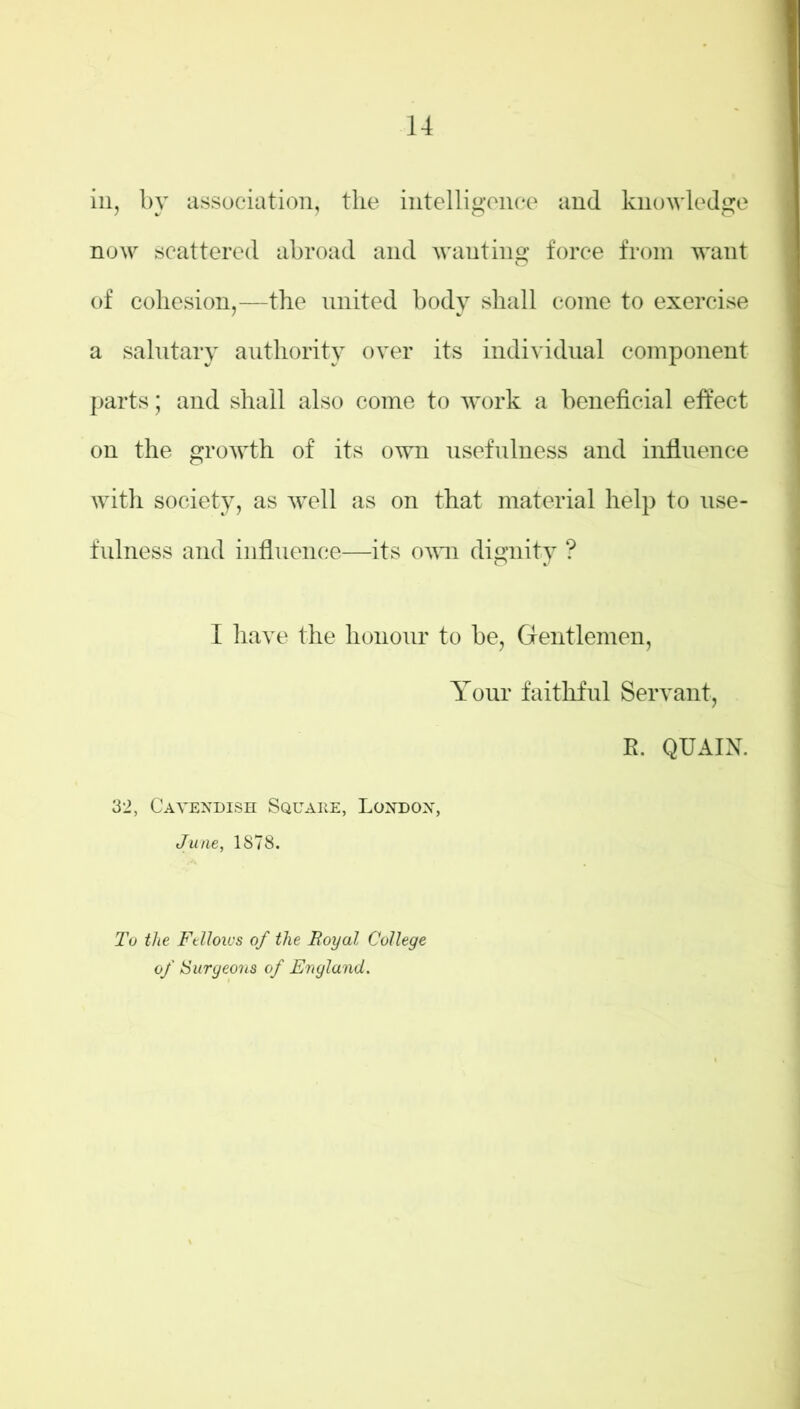 in, by association, the intelligence and knowledge now scattered abroad and wanting force from want of cohesion,—the united body shall come to exercise a salutary authority over its individual component parts; and shall also come to work a beneficial effect on the growth of its own usefulness and influence with society, as well as on that material help to use- fulness and influence—its oavii dignity ? I have the honour to be, Gentlemen, Your faithful Servant, R. QUAIN. 32, Cavendish Square, London, June, 1878. To the Fellows of the Royal College of {Surgeons of England.