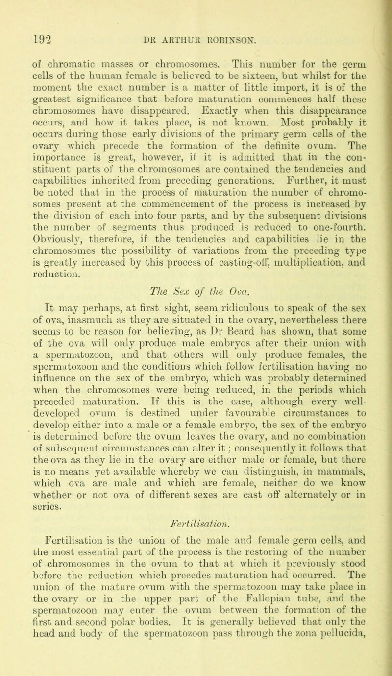 of chromatic masses or chromosomes. This number for the germ cells of the human female is believed to be sixteen, but whilst for the moment the exact number is a matter of little import, it is of the greatest significance that before maturation commences half these chromosomes have disappeared. Exactly when this disappearance occurs, and how it takes place, is not known. Most probably it occurs during those early divisions of the primary germ cells of the ovary which precede the formation of the definite ovum. The importance is great, however, if it is admitted that in the con- stituent parts of the chromosomes are contained the tendencies and capabilities inherited from preceding generations. Further, it must be noted that in the process of maturation the number of chromo- somes present at the commencement of the process is increased by the division of each into four parts, and by the subsequent divisions the number of segments thus produced is reduced to one-fourth. Obviously, therefore, if the tendencies and capabilities lie in the chromosomes the possibility of variations from the preceding type is greatly increased by this process of casting-off, multiplication, and reduction. The Sex of the Oca. It may perhaps, at first sight, seem ridiculous to speak of the sex of ova, inasmuch as they are situated in the ovary, nevertheless there seems to be reason for believing, as Dr Beard has shown, that some of the ova will only produce male embryos after their union with a spermatozoon, and that others will only produce females, the spermatozoon and the conditions which follow fertilisation having no influence on the sex of the embryo, which was probably determined when the chromosomes were being reduced, in the periods which preceded maturation. If this is the case, although every well- developed ovum is destined under favourable circumstances to develop either into a male or a female embryo, the sex of the embryo is determined before the ovum leaves the ovary, and no combination of subsequent circumstances can alter it; consequently it follows that the ova as they lie in the ovary are either male or female, but there is no means yet available whereby we can distinguish, in mammals, which ova are male and which are female, neither do we know whether or not ova of different sexes are cast off alternately or in series. Fertilisation. Fertilisation is the union of the male and female germ cells, and the most essential part of the process is the restoring of the number of chromosomes in the ovum to that at which it previously stood before the reduction which precedes maturation had occurred. The union of the mature ovum with the spermatozoon may take place in the ovary or in the upper part of the Fallopian tube, and the spermatozoon may enter the ovum between the formation of the first and second polar bodies. It is generally believed that only the head and body of the spermatozoon pass through the zona pellucida,