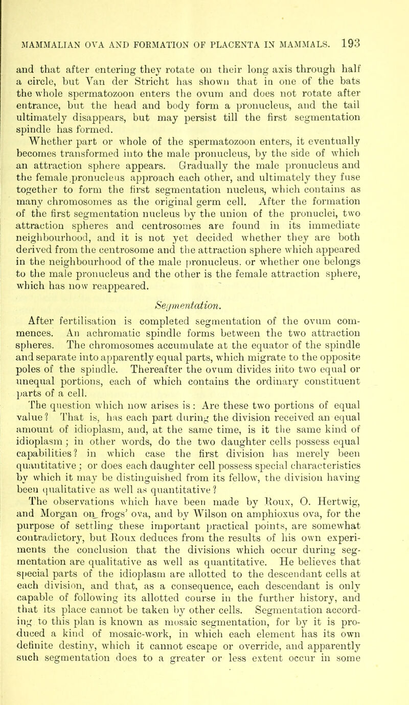 and that after entering they rotate on their long axis through half a circle, but Van der Stricht has shown that in one of the bats the whole spermatozoon enters the ovum and does not rotate after entrance, but the head and body form a pronucleus, and the tail ultimately disappears, but may persist till the first segmentation spindle has formed. Whether part or whole of the spermatozoon enters, it eventually becomes transformed into the male pronucleus, by the side of which an attraction sphere appears. Gradually the male pronucleus and the female .pronucleus approach each other, and ultimately they fuse together to form the first segmentation nucleus, which contains as many chromosomes as the original germ cell. After the formation of the first segmentation nucleus by the union of the pronuclei, two attraction spheres and centrosomes are found in its immediate neighbourhood, and it is not yet decided whether they are both derived from the centrosome and the attraction sphere which appeared in the neighbourhood of the male pronucleus, or whether one belongs to the male pronucleus and the other is the female attraction sphere, which has now reappeared. Segmentation. After fertilisation is completed segmentation of the ovum com- mences. An achromatic spindle forms between the two attraction spheres. The chromosomes accumulate at the equator of the spindle and separate into apparently equal parts, which migrate to the opposite poles of the spindle. Thereafter the ovum divides into two equal or unequal portions, each of which contains the ordinary constituent parts of a cell. The question which now arises is: Are these two portions of equal value ? That is, has each part during the division received an equal amount of idioplasm, and, at the same time, is it the same kind of idioplasm; in other words, do the two daughter cells possess equal capabilities? in which case the first division has merely been quantitative; or does each daughter cell possess special characteristics by which it may be distinguished from its fellow, the division having beeu qualitative as well as quantitative? The observations which have beeu made by Roux, O. Hertwig, and Morgan on, frogs' ova, and by Wilson on amphioxus ova, for the purpose of settling these important practical points, are somewhat contradictory, but Roux deduces from the results of his own experi- ments the conclusion that the divisions which occur during seg- mentation are qualitative as well as quantitative. He believes that special parts of the idioplasm are allotted to the descendant cells at each division, and that, as a consequence, each descendant is only capable of following its allotted course in the further history, and that its place cannot be taken by other cells. Segmentation accord- ing to this plan is known as mosaic segmentation, for by it is pro- duced a kind of mosaic-work, in which each element has its own definite destiny, which it cannot escape or override, and apparently such segmentation does to a greater or less extent occur in some