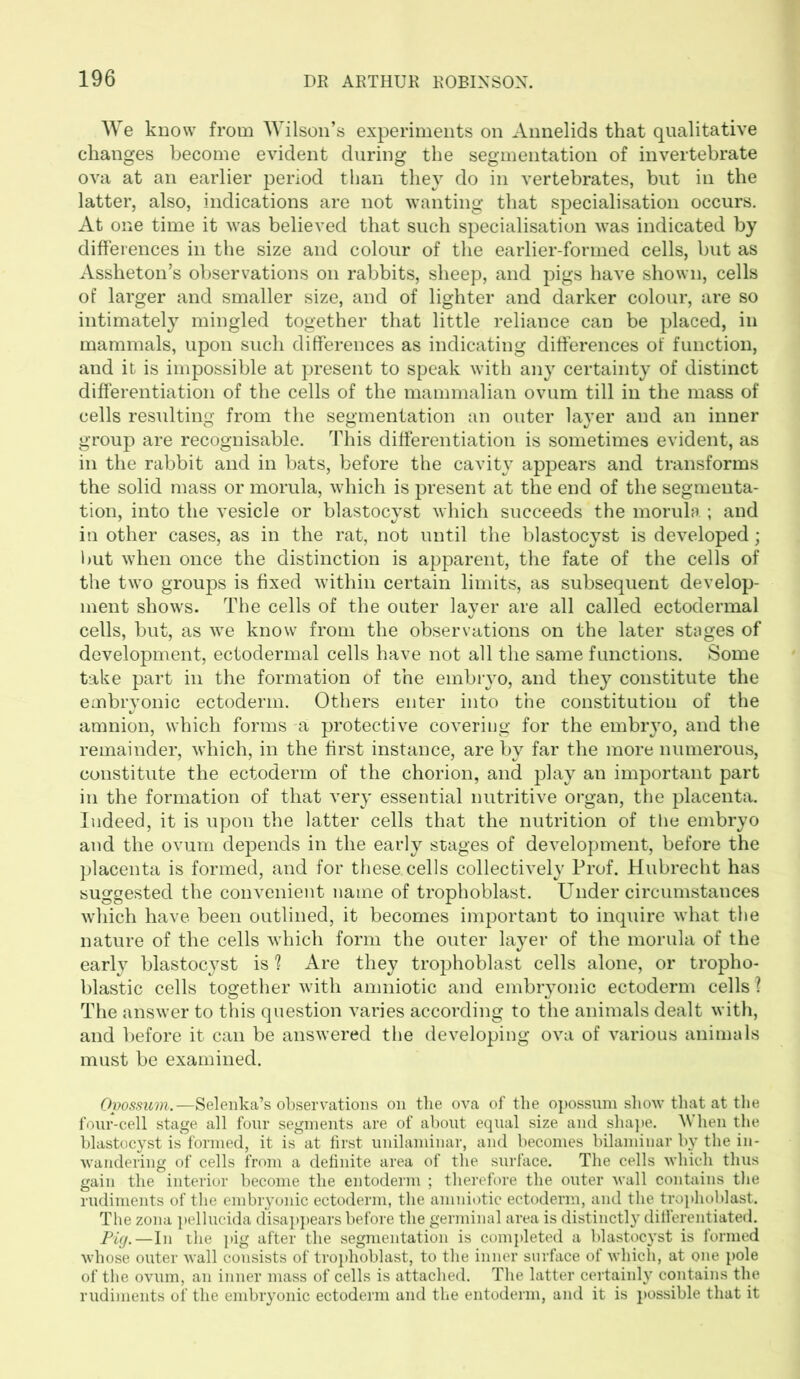 We know from Wilson’s experiments on Annelids that qualitative changes become evident during the segmentation of invertebrate ova at an earlier period than they do in vertebrates, but in the latter, also, indications are not wanting that specialisation occurs. At one time it was believed that such specialisation was indicated by differences in the size and colour of the earlier-formed cells, but as Assheton’s observations on rabbits, sheep, and pigs have shown, cells of larger and smaller size, and of lighter and darker colour, are so intimately mingled together that little reliance can be placed, in mammals, upon such differences as indicating differences of function, and it is impossible at present to speak with any certainty of distinct differentiation of the cells of the mammalian ovum till in the mass of cells resulting from the segmentation an outer layer and an inner group are recognisable. This differentiation is sometimes evident, as in the rabbit and in bats, before the cavity appears and transforms the solid mass or morula, which is present at the end of the segmenta- tion, into the vesicle or blastocyst which succeeds the morula ; and in other cases, as in the rat, not until the blastocyst is developed; but when once the distinction is apparent, the fate of the cells of the two groups is fixed within certain limits, as subsequent develop- ment shows. The cells of the outer layer are all called ectodermal cells, but, as we know from the observations on the later stages of development, ectodermal cells have not all the same functions. Some take part in the formation of the embryo, and they constitute the embryonic ectoderm. Others enter into the constitution of the amnion, which forms a protective covering for the embryo, and the remainder, which, in the first instance, are by far the more numerous, constitute the ectoderm of the chorion, and play an important part in the formation of that very essential nutritive organ, the placenta. Indeed, it is upon the latter cells that the nutrition of the embryo and the ovum depends in the early stages of development, before the placenta is formed, and for these, cells collectively Prof. Hubrecht has suggested the convenient name of trophoblast. Under circumstances which have been outlined, it becomes important to inquire what the nature of the cells which form the outer layer of the morula of the early blastocyst is ? Are they trophoblast cells alone, or tropho- blastic cells together with amniotic and embryonic ectoderm cells ? The answer to this question varies according to the animals dealt with, and before it can be answered the developing ova of various animals must be examined. Opossum.—Selenka’s observations on the ova of the opossum show that at the four-cell stage all four segments are of about equal size and shape. When the blastocyst is formed, it is at first unilaminar, and becomes bilaminar by the in- wandering of cells from a definite area of the surface. The cells which thus gain the interior become the entoderm ; therefore the outer wall contains the rudiments of the embryonic ectoderm, the amniotic ectoderm, and the trophoblast. The zona pellucida disappears before the germinal area is distinctly differentiated. Pig.—In the pig after the segmentation is completed a blastocyst is formed whose outer wall consists of trophoblast, to the inner surface of which, at one pole of the ovum, an inner mass of cells is attached. The latter certainly contains the rudiments of the embryonic ectoderm and the entoderm, and it is possible that it