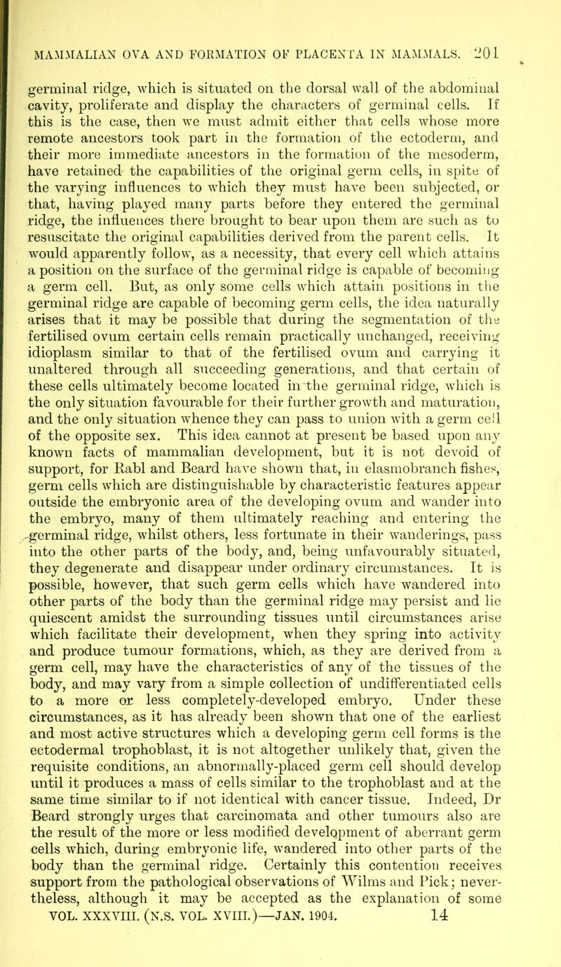 germinal ridge, which is situated on the dorsal wall of the abdominal cavity, proliferate and display the characters of germinal cells. If this is the case, then we must admit either that cells whose more remote ancestors took part in the formation of the ectoderm, and their more immediate ancestors in the formation of the mesoderm, have retained the capabilities of the original germ cells, in spite of the varying influences to which they must have been subjected, or that, having played many parts before they entered the germinal ridge, the influences there brought to bear upon them are such as to resuscitate the original capabilities derived from the parent cells. It would apparently follow, as a necessity, that every cell which attains a position on the surface of the germinal ridge is capable of becoming a germ cell. But, as only some cells which attain positions in the germinal ridge are capable of becoming germ cells, the idea naturally arises that it may be possible that during the segmentation of the fertilised ovum certain cells remain practically unchanged, receiving idioplasm similar to that of the fertilised ovum and carrying it unaltered through all succeeding generations, and that certain of these cells ultimately become located in'the germinal ridge, which is the only situation favourable for their further growth and maturation, and the only situation whence they can pass to union with a germ cell of the opposite sex. This idea cannot at present be based upon any known facts of mammalian development, but it is not devoid of support, for Rabl and Beard have shown that, in elasmobranch fishes, germ cells which are distinguishable by characteristic features appear outside the embryonic area of the developing ovum and wander into the embryo, many of them ultimately reaching and entering the -germinal ridge, whilst others, less fortunate in their wanderings, pass into the other parts of the body, and, being unfavourably situated, they degenerate and disappear under ordinary circumstances. It is possible, however, that such germ cells which have wandered into other parts of the body than the germinal ridge may persist and lie quiescent amidst the surrounding tissues until circumstances arise which facilitate their development, when they spring into activity and produce tumour formations, which, as they are derived from a germ cell, may have the characteristics of any of the tissues of the body, and may vary from a simple collection of undifferentiated cells to a more or less completely-developed embryo. Under these circumstances, as it has already been shown that one of the earliest and most active structures which a developing germ cell forms is the ectodermal trophoblast, it is not altogether unlikely that, given the requisite conditions, an abnormally-placed germ cell should develop until it produces a mass of cells similar to the trophoblast and at the same time similar to if not identical with cancer tissue. Indeed, Dr Beard strongly urges that carcinomata and other tumours also are the result of the more or less modified development of aberrant germ cells which, during embryonic life, wandered into other parts of the body than the germinal ridge. Certainly this contention receives support from the pathological observations of Wilms and Pick; never- theless, although it may be accepted as the explanation of some YOL. XXXVIII. (N.S. VOL. XVIII.)—JAN. 1904. 14