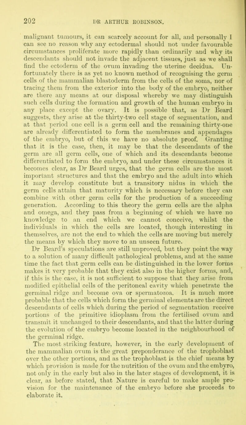 malignant tumours, it can scarcely account for all, and personally I can see no reason why any ectodermal should not under favourable circumstances proliferate more rapidly than ordinarily and why its descendants should not invade the adjacent tissues, just as we shall find the ectoderm of the ovum invading the uterine decidua. Un- fortunately there is as yet no known method of recognising the germ cells of the mammalian blastoderm from the cells of the soma, nor of tracing them from the exterior into the body of the embryo, neither are there any means at our disposal whereby we may distinguish such cells during the formation and growth of the human embryo in any place except the ovary. It is possible that, as Dr Beard suggests, they arise at the thirty-two cell stage of segmentation, and at that period one cell is a germ cell and the remaining thirty-one are already differentiated to form the membranes and appendages of the embryo, but of this we have no absolute proof. Granting that it is the case, then, it may be that the descendants of the germ are all germ cells, one of which and its descendants become differentiated to form the embryo, and under these circumstances it becomes clear, as Dr Beard urges, that the germ cells are the most important structures and that the embryo and the adult into which it may develop constitute but a transitory nidus in which the germ cells attain that maturity which is necessary before they can combine with other germ cells for the production of a succeeding generation. According to this theory the germ cells are the alpha and omega, and they pass from a beginning of which we have no knowledge to an end which we cannot conceive, whilst the individuals in which the cells are located, though interesting in themselves, are not the end to which the cells are moving but merely the means by which they move to an unseen future. Dr Beard’s speculations are still unproved, but they point the way to a solution of many difficult pathological problems, and at the same time the fact that germ cells can be distinguished in the lower forms makes it very probable that they exist also in the higher forms, and, if this is the case, it is not sufficient to suppose that they arise from modified epithelial ceils of the peritoneal cavity which penetrate the germinal ridge and become ova or spermatozoa. It is much more probable that the cells which form the germinal elements are the direct descendants of cells which during the period of segmentation receive portions of the primitive idioplasm from the fertilised ovum and transmit it unchanged to their descendants, and that the latter during the evolution of the embryo become located in the neighbourhood of the germinal ridge. The most striking feature, however, in the early development of the mammalian ovum is the great preponderance of the trophoblast over the other portions, and as the trophoblast is the chief means by which provision is made for the nutrition of the ovum and the embyro, not only in the early but also in the later stages of development, it is clear, as before stated, that Nature is careful to make ample pro- vision for the maintenance of the embryo before she proceeds to elaborate it.