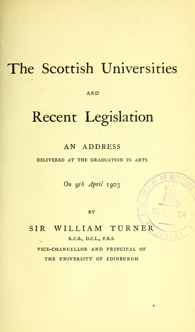 The Scottish Universities AND' Recent Legislation AN ADDRESS DELIVERED AT THE GRADUATION IN ARTS On gth April 1903 BY SIR WILLIAM TURNER K.C.B., D.C.L., F.R.S. VICE-CHANCELLOR AND PRINCIPAL OF