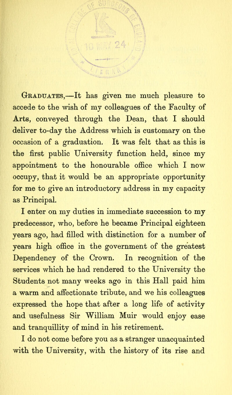 Graduates,—It has given me much pleasure to accede to the wish of my colleagues of the Faculty of Arts, conveyed through the Dean, that I should deliver to-day the Address which is customary on the occasion of a graduation. It was felt that as this is the first public University function held, since my appointment to the honourable office which I now occupy, that it would be an appropriate opportunity for me to give an introductory address in my capacity as Principal. I enter on my duties in immediate succession to my predecessor, who, before he became Principal eighteen years ago, had filled with distinction for a number of years high office in the government of the greatest Dependency of the Crown. In recognition of the services which he had rendered to the University the Students not many weeks ago in this Hall paid him a warm and affectionate tribute, and we his colleagues expressed the hope that after a long life of activity and usefulness Sir William Muir would enjoy ease and tranquillity of mind in his retirement. I do not come before you as a stranger unacquainted with the University, with the history of its rise and