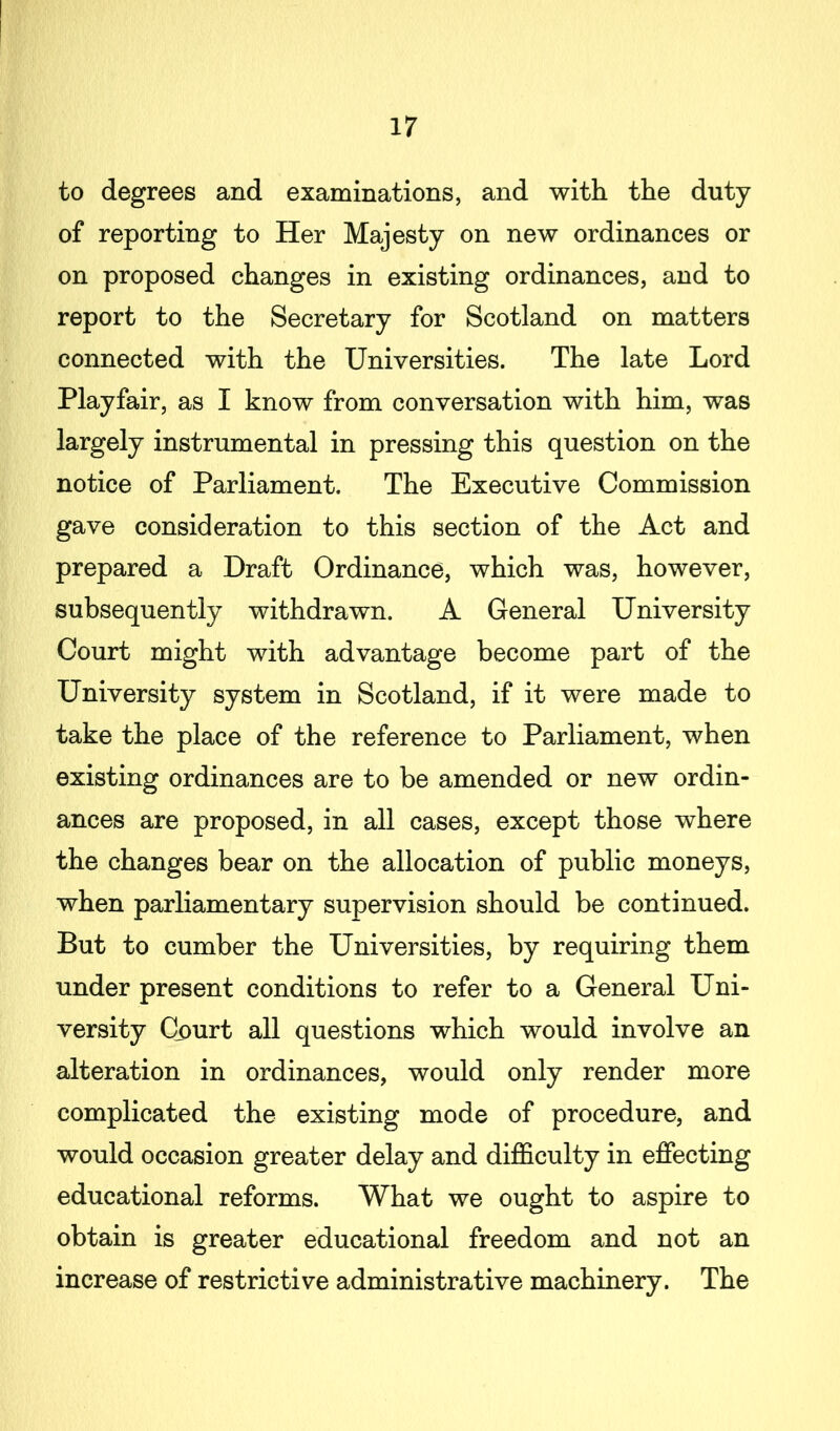 to degrees and examinations, and with the duty of reporting to Her Majesty on new ordinances or on proposed changes in existing ordinances, and to report to the Secretary for Scotland on matters connected with the Universities. The late Lord Playfair, as I know from conversation with him, was largely instrumental in pressing this question on the notice of Parliament. The Executive Commission gave consideration to this section of the Act and prepared a Draft Ordinance, which was, however, subsequently withdrawn. A General University Court might with advantage become part of the University system in Scotland, if it were made to take the place of the reference to Parliament, when existing ordinances are to be amended or new ordin- ances are proposed, in all cases, except those where the changes bear on the allocation of public moneys, when parliamentary supervision should be continued. But to cumber the Universities, by requiring them under present conditions to refer to a General Uni- versity Court all questions which would involve an alteration in ordinances, would only render more complicated the existing mode of procedure, and would occasion greater delay and difficulty in effecting educational reforms. What we ought to aspire to obtain is greater educational freedom and not an increase of restrictive administrative machinery. The