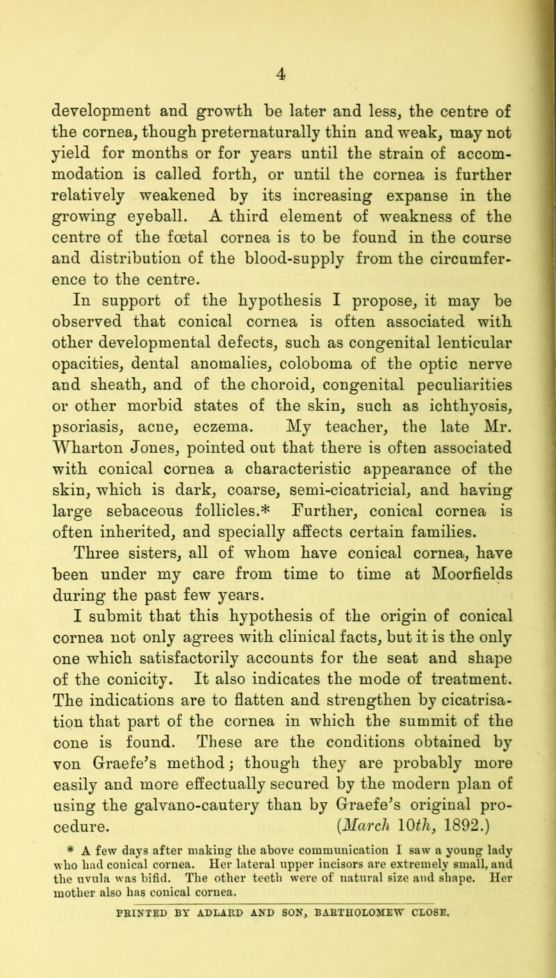 development and growth be later and less, the centre of the cornea, though preternaturally thin and weak, may not yield for months or for years until the strain of accom- modation is called forth, or until the cornea is further relatively weakened by its increasing expanse in the growing eyeball. A third element of weakness of the centre of the foetal cornea is to be found in the course and distribution of the blood-supply from the circumfer- ence to the centre. In support of the hypothesis I propose, it may be observed that conical cornea is often associated with other developmental defects, such as congenital lenticular opacities, dental anomalies, coloboma of the optic nerve and sheath, and of the choroid, congenital peculiarities or other morbid states of the skin, such as ichthyosis, psoriasis, acne, eczema. My teacher, the late Mr. Wharton Jones, pointed out that there is often associated with conical cornea a characteristic appearance of the skin, which is dark, coarse, semi-cicatricial, and having large sebaceous follicles.* Further, conical cornea is often inherited, and specially affects certain families. Three sisters, all of whom have conical cornea, have been under my care from time to time at Moorfields during the past few years. I submit that this hypothesis of the origin of conical cornea not only agrees with clinical facts, but it is the only one which satisfactorily accounts for the seat and shape of the conicity. It also indicates the mode of treatment. The indications are to flatten and strengthen by cicatrisa- tion that part of the cornea in which the summit of the cone is found. These are the conditions obtained by von Graefe^s method; though they are probably more easily and more effectually secured by the modern plan of using the galvano-cautery than by Graefe^s original pro- cedure. [March lO^/i, 1892.) * A few days after making the above communication I saw a young lady who had conical cornea. Her lateral upper incisors are extremely small, and the uvula was bifid. The other teeth were of natural size and shape. Her mother also has conical cornea. FEINTED BY ADLAED AND SON, BAETHOLO^EW CLOSE,