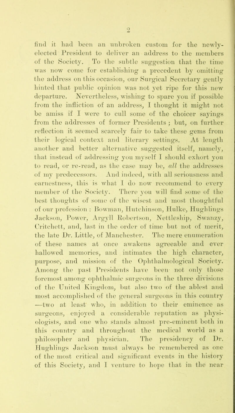 9 find it liad been an unbroken custom for the newly- elected President to deliver an address to tlie members of the Society. To the subtle suggestion that the time was now come for establishing a precedent by omitting the address on this occasion, our Surgical Secretary gently hinted that public opinion was not yet ripe for this new departure. Nevertheless, wishing to spare you if possible from the infliction of an address, I thought it might not be amiss if I were to cull some of the choicer sayings from the addresses of former Presidents ; but, on further reflection it seemed scarcely fair to take these gems from their logical context and literary settings. At length another and better alternative suggested itself, namely, that instead of addressing you myself I should exhort you to read, or re-read, as the case may be, all the addresses of my predecessors. And indeed, with all seriousness and earnestness, this is what I do now recommend to every member of the Society. There you will find some of the best thoughts of some of the wisest and most thoughtful of our profession : Bowman, Hutchinson, Hulke, Hugh lings Jackson, Power, Argyll Robertson, Nettleship, Swanzy, Critcliett, and, last in the order of time but not of merit, the late Hr. Little, of Manchester. The mere enumeration of these names at once awakens agreeable and ever hallowed memories, and intimates the high character, purpose, and mission of the Ophthalmological Society. Among the past Presidents have been not only those foremost among ophthalmic surgeons in the three divisions of the United Kingdom, but also two of the ablest and most accomplished of the general surgeons in this country —two at least who, in addition to their eminence as surgeons, enjoyed a considerable reputation as physi- ologists, and one who stands almost pre-eminent both in this country and throughout the medical world as a philosopher and physician. The presidency of Dr. Hughlings Jackson must always be remembered as one of the most critical and significant events in the history