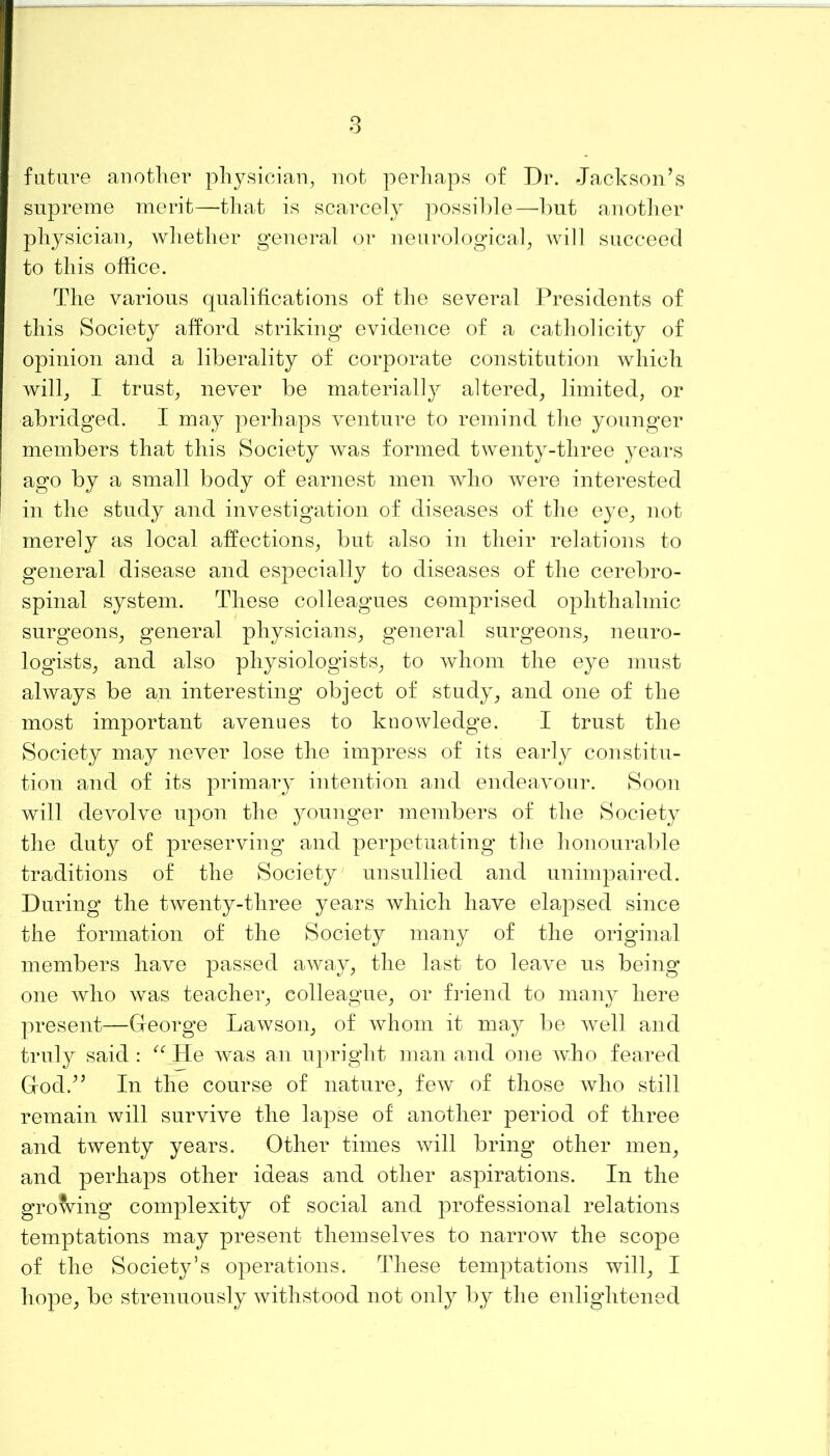 future another physician, not perhaps of Dr. Jackson’s supreme merit—that is scarcely possible—but another physician, whether general or neurological, will succeed to this office. The various qualifications of the several Presidents of this Society afford striking evidence of a catholicity of opinion and a liberality of corporate constitution which will, I trust, never be materially altered, limited, or abridged. I may perhaps venture to remind the younger members that this Society was formed twenty-three years ago by a small body of earnest men who were interested in the study and investigation of diseases of the eye, not merely as local affections, but also in their relations to general disease and especially to diseases of the cerebro- spinal system. These colleagues comprised ophthalmic surgeons, general physicians, general surgeons, neuro- logists, and also physiologists, to whom the eye must always be an interesting object of study, and one of the most important avenues to knowledge. I trust the Society may never lose the impress of its early constitu- tion and of its primary intention and endeavour. Soon will devolve upon the younger members of the Society the duty of preserving and perpetuating the honourable traditions of the Society unsullied and unimpaired. During the twenty-three years which have elapsed since the formation of the Society many of the original members have passed away, the last to leave us being one who was teacher, colleague, or friend to many here present—George Lawson, of whom it may be well and truly said : “ He was an upright man and one who feared God.” In the course of nature, few of those who still remain will survive the lapse of another period of three and twenty years. Other times will bring other men, and perhaps other ideas and other aspirations. In the growing complexity of social and professional relations temptations may present themselves to narrow the scope of the Society’s operations. These temptations will, I hope, be strenuously withstood not only by the enlightened