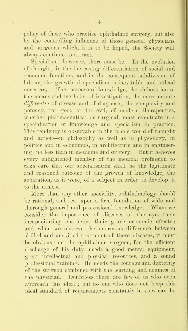 policy of those who practise ophthalmic surgery, but also by the controlling influence of those general physicians and surgeons which, it is to be hoped, the Society will always continue to attract. Specialism, however, there must be. In the evolution of thought, in the increasing differentiation of social and economic functions, and in the consequent subdivision of labour, the growth of specialism is inevitable and indeed necessary. The increase of knowledge, the elaboration of the means and methods of investigation, the more minute differentia of disease and of diagnosis, the complexity and potency, for good or for evil, of modern therapeutics, whether pharmaceutical or surgical, must eventuate in a specialisation of knowledge and specialism in practice. This tendency is observable in the whole world of thought and action—in philosophy as well as in physiology, in politics and in economics, in architecture and in engineer- ing, no less than in medicine and surgery. But it behoves every enlightened member of the medical profession to take care that our specialisation shall be the legitimate and reasoned outcome of the growth of knowledge, the separation, as it were, of a subject in order to develop it to the utmost. More than any other speciality, ophthalmology should be rational, and rest upon a firm foundation of wide and thorough general and professional knowledge. When we consider the importance of diseases of the eye, their incapacitating character, their grave economic effects; and when we observe the enormous difference between skilled and unskilled treatment of these diseases, it must be obvious that the ophthalmic surgeon, for the efficient discharge of his duty, needs a good mental equipment, great intellectual and physical resources, and & sound professional training. He needs the courage and dexterity of the surgeon combined with the learning and acumeM of the physician. Doubtless there are few of us who even approach this ideal ; but no one who does not keep this ideal standard of requirements constantly in view can be