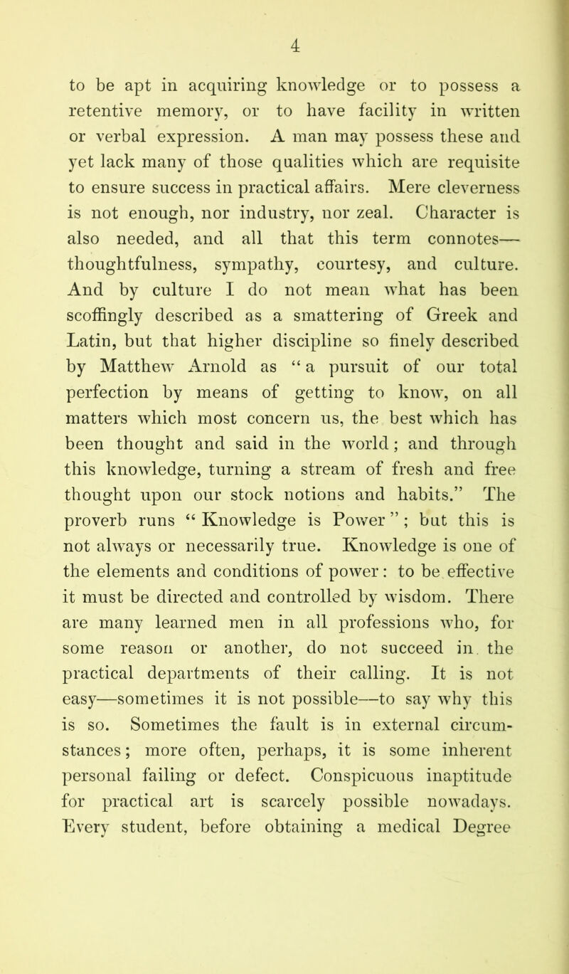 to be apt in acquiring knowledge or to possess a retentive memory, or to have facility in written or verbal expression. A man may possess these and yet lack many of those qualities which are requisite to ensure success in practical affairs. Mere cleverness is not enough, nor industry, nor zeal. Character is also needed, and all that this term connotes— thoughtfulness, sympathy, courtesy, and culture. And by culture I do not mean what has been scoffingly described as a smattering of Greek and Latin, but that higher discipline so finely described by Matthew xlrnold as “a pursuit of our total perfection by means of getting to know, on all matters which most concern us, the best which has been thought and said in the world; and through this knowledge, turning a stream of fresh and free thought upon our stock notions and habits.” The proverb runs “ Knowledge is Power ” ; but this is not always or necessarily true. Knowledge is one of the elements and conditions of power: to be effective it must be directed and controlled by wisdom. There are many learned men in all professions who, for some reason or another, do not succeed in the practical departments of their calling. It is not easy—sometimes it is not possible—to say why this is so. Sometimes the fault is in external circum- stances ; more often, perhaps, it is some inherent personal failing or defect. Conspicuous inaptitude for practical art is scarcely possible nowadays. Every student, before obtaining a medical Degree