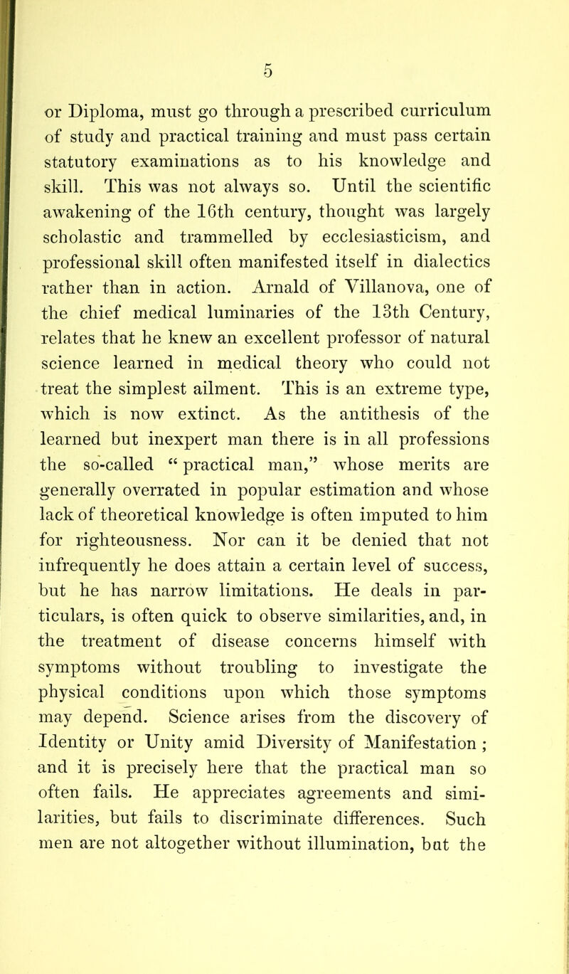 or Diploma, must go through a prescribed curriculum of study and practical training and must pass certain statutory examinations as to his knowledge and skill. This was not always so. Until the scientific awakening of the 16th century, thought was largely scholastic and trammelled by ecclesiasticism, and professional skill often manifested itself in dialectics rather than in action. Arnald of Villanova, one of the chief medical luminaries of the 13th Century, relates that he knew an excellent professor of natural science learned in medical theory who could not treat the simplest ailment. This is an extreme type, which is now extinct. As the antithesis of the learned but inexpert man there is in all professions the so-called “ practical man,” whose merits are generally overrated in popular estimation and whose lack of theoretical knowledge is often imputed to him for righteousness. Nor can it be denied that not infrequently he does attain a certain level of success, but he has narrow limitations. He deals in par- ticulars, is often quick to observe similarities, and, in the treatment of disease concerns himself with symptoms without troubling to investigate the physical conditions upon which those symptoms may depend. Science arises from the discovery of Identity or Unity amid Diversity of Manifestation ; and it is precisely here that the practical man so often fails. He appreciates agreements and simi- larities, but fails to discriminate differences. Such men are not altogether without illumination, bat the