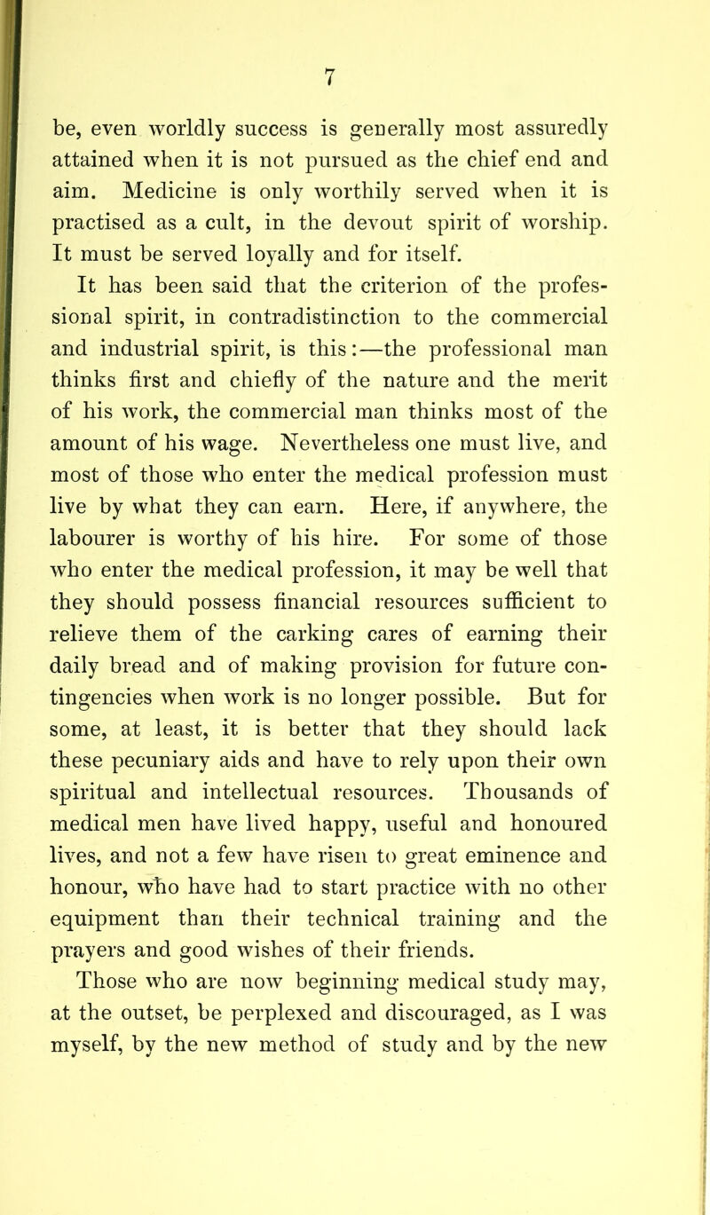 be, even worldly success is generally most assuredly attained when it is not pursued as the chief end and aim. Medicine is only worthily served when it is practised as a cult, in the devout spirit of worship. It must be served loyally and for itself. It has been said that the criterion of the profes- sional spirit, in contradistinction to the commercial and industrial spirit, is this:—the professional man thinks first and chiefly of the nature and the merit of his work, the commercial man thinks most of the amount of his wage. Nevertheless one must live, and most of those who enter the medical profession must live by what they can earn. Here, if anywhere, the labourer is worthy of his hire. For some of those who enter the medical profession, it may be well that they should possess financial resources sufficient to relieve them of the carking cares of earning their daily bread and of making provision for future con- tingencies when work is no longer possible. But for some, at least, it is better that they should lack these pecuniary aids and have to rely upon their own spiritual and intellectual resources. Thousands of medical men have lived happy, useful and honoured lives, and not a few have risen to great eminence and honour, who have had to start practice with no other equipment than their technical training and the prayers and good wishes of their friends. Those who are now beginning medical study may, at the outset, be perplexed and discouraged, as I was myself, by the new method of study and by the new