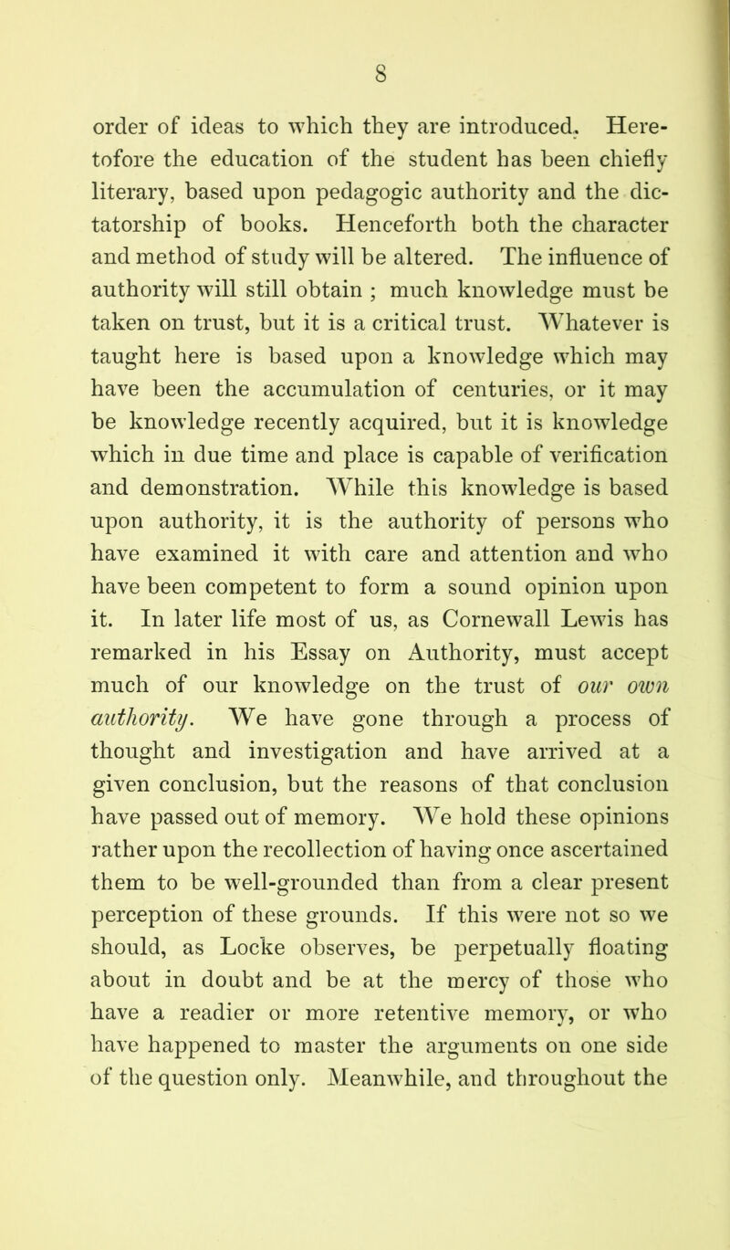 order of ideas to which they are introduced. Here- tofore the education of the student has been chiefly literary, based upon pedagogic authority and the dic- tatorship of books. Henceforth both the character and method of study will be altered. The influence of authority will still obtain ; much knowledge must be taken on trust, but it is a critical trust. Whatever is taught here is based upon a knowledge which may have been the accumulation of centuries, or it may be knowledge recently acquired, but it is knowledge which in due time and place is capable of verification and demonstration. While this knowledge is based upon authority, it is the authority of persons who have examined it with care and attention and who have been competent to form a sound opinion upon it. In later life most of us, as Cornewall Lewis has remarked in his Essay on Authority, must accept much of our knowledge on the trust of our own authority. We have gone through a process of thought and investigation and have arrived at a given conclusion, but the reasons of that conclusion have passed out of memory. We hold these opinions rather upon the recollection of having once ascertained them to be well-grounded than from a clear present perception of these grounds. If this were not so we should, as Locke observes, be perpetually floating about in doubt and be at the mercy of those who have a readier or more retentive memory, or who have happened to master the arguments on one side of the question only. Meanwhile, and throughout the