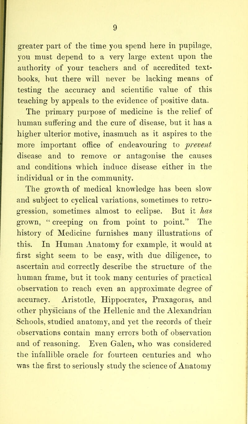 greater part of the time you spend here in pupilage, you must depend to a very large extent upon the authority of your teachers and of accredited text- books, but there will never be lacking means of testing the accuracy and scientific value of this teaching by appeals to the evidence of positive data. The primary purpose of medicine is the relief of human suffering and the cure of disease, but it has a higher ulterior motive, inasmuch as it aspires to the more important office of endeavouring to prevent disease and to remove or antagonise the causes and conditions which induce disease either in the individual or in the community. The growth of medical knowledge has been slow and subject to cyclical variations, sometimes to retro- gression, sometimes almost to eclipse. But it has grown, “ creeping on from point to point.” The history of Medicine furnishes many illustrations of this. In Human Anatomy for example, it would at first sight seem to be easy, with due diligence, to ascertain and correctly describe the structure of the human frame, but it took many centuries of practical observation to reach even an approximate degree of accuracy. Aristotle, Hippocrates, Praxagoras, and other physicians of the Hellenic and the Alexandrian Schools, studied anatomy, and yet the records of their observations contain many errors both of observation and of reasoning. Even Galen, who was considered the infallible oracle for fourteen centuries and who was the first to seriously study the science of Anatomy