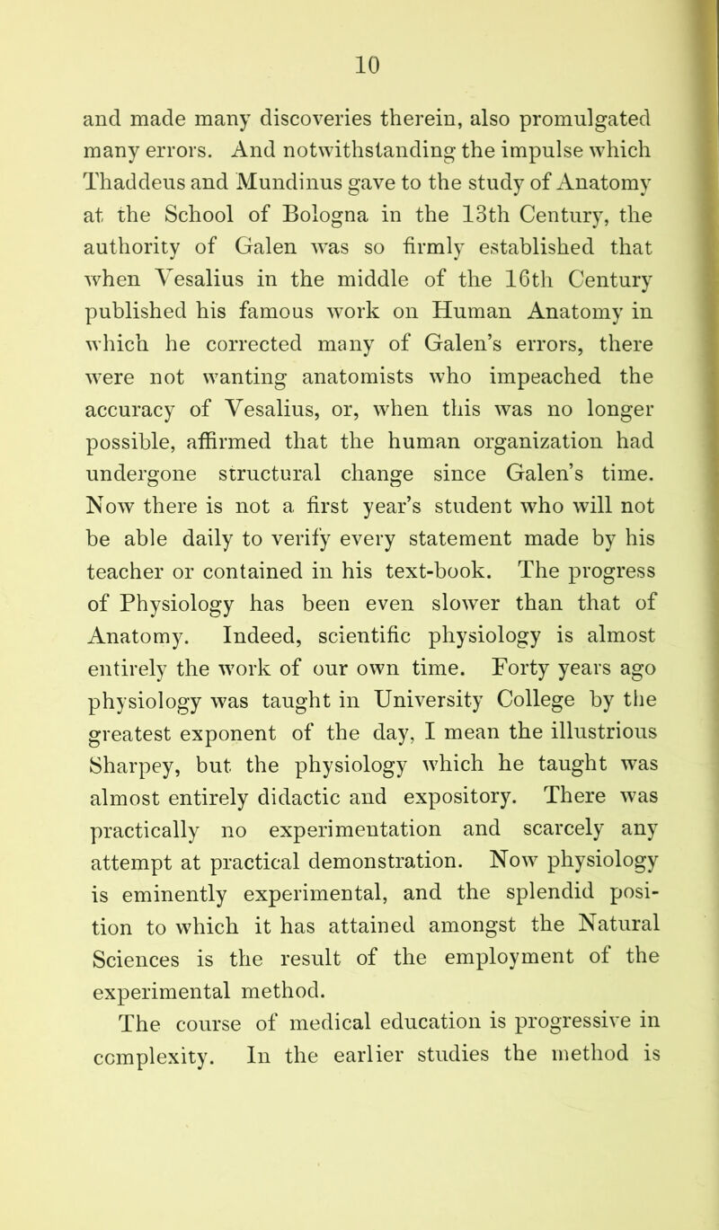 and made many discoveries therein, also promulgated many errors. And notwithstanding the impulse which Thaddeus and Mundinus gave to the study of Anatomy at the School of Bologna in the 13th Century, the authority of Galen was so firmly established that when Vesalius in the middle of the 16th Century published his famous work on Human Anatomy in which he corrected many of Galen’s errors, there were not wanting anatomists who impeached the accuracy of Vesalius, or, when this was no longer possible, affirmed that the human organization had undergone structural change since Galen’s time. Now there is not a first year’s student who will not be able daily to verify every statement made by his teacher or contained in his text-book. The progress of Physiology has been even slower than that of Anatomy. Indeed, scientific physiology is almost entirely the work of our own time. Forty years ago physiology was taught in University College by the greatest exponent of the day, I mean the illustrious Sharpey, but the physiology which he taught was almost entirely didactic and expository. There was practically no experimentation and scarcely any attempt at practical demonstration. Now physiology is eminently experimental, and the splendid posi- tion to which it has attained amongst the Natural Sciences is the result of the employment of the experimental method. The course of medical education is progressive in complexity. In the earlier studies the method is