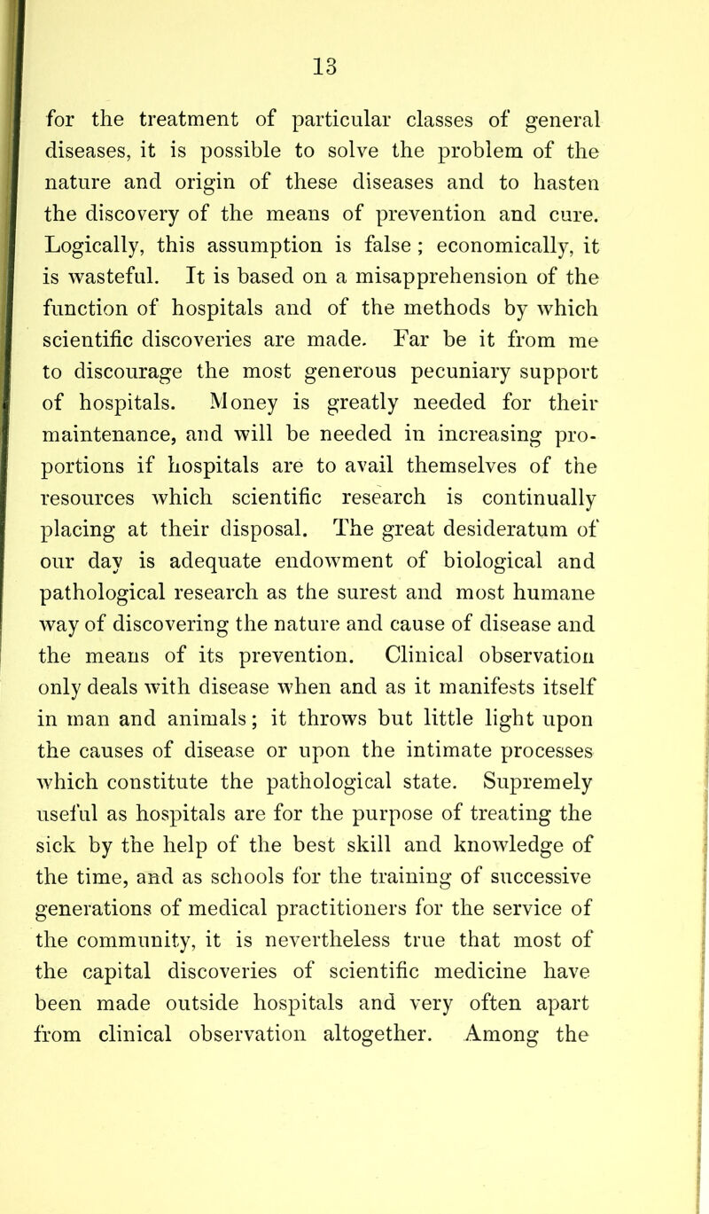 for the treatment of particular classes of general diseases, it is possible to solve the problem of the nature and origin of these diseases and to hasten the discovery of the means of prevention and cure. Logically, this assumption is false ; economically, it is wasteful. It is based on a misapprehension of the function of hospitals and of the methods by which scientific discoveries are made. Far be it from me to discourage the most generous pecuniary support of hospitals. Money is greatly needed for their maintenance, and will be needed in increasing pro- portions if hospitals are to avail themselves of the resources which scientific research is continually placing at their disposal. The great desideratum of our day is adequate endowment of biological and pathological research as the surest and most humane way of discovering the nature and cause of disease and the means of its prevention. Clinical observation only deals with disease when and as it manifests itself in man and animals; it throws but little light upon the causes of disease or upon the intimate processes which constitute the pathological state. Supremely useful as hospitals are for the purpose of treating the sick by the help of the best skill and knowledge of the time, and as schools for the training of successive generations of medical practitioners for the service of the community, it is nevertheless true that most of the capital discoveries of scientific medicine have been made outside hospitals and very often apart from clinical observation altogether. Among the