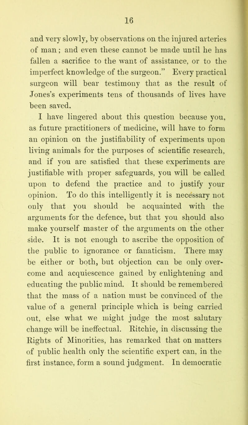 and very slowly, by observations on the injured arteries of man; and even these cannot be made until he has fallen a sacrifice to the want of assistance, or to the imperfect knowledge of the surgeon.” Every practical surgeon will bear testimony that as the result of Jones’s experiments tens of thousands of lives have been saved. I have lingered about this question because you, as future practitioners of medicine, will have to form an opinion on the justifiability of experiments upon living animals for the purposes of scientific research, and if you are satisfied that these experiments are justifiable with proper safeguards, you will be called upon to defend the practice and to justify your opinion. To do this intelligently it is necessary not ouly that you should be acquainted with the arguments for the defence, but that you should also make yourself master of the arguments on the other side. It is not enough to ascribe the opposition of the public to ignorance or fanaticism. There may be either or both, but objection can be only over- come and acquiescence gained by enlightening and educating the public mind. It should be remembered that the mass of a nation must be convinced of the value of a general principle which is being carried out, else what we might judge the most salutary change will be ineffectual. Ritchie, in discussing the Rights of Minorities, has remarked that on matters of public health only the scientific expert can, in the first instance, form a sound judgment. In democratic
