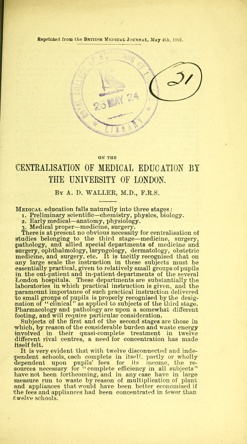 Eeprinted from Uie British Mkpical Journai, May 4Ui, 1901. ON THE CENTRALISATION OF MEDICAL EDUCATION BY THE UNIVERSITY OF LONDON. By A. D. WALLER, M.D., F.R.S. Medical education falls naturally into three stages : 1. Preliminary scientific—chemistry, physics, biology. 2. Early medical—anatomy, physiology. 3. Medical proper—medicine, surgery. There is at present no obvious necessity for centralisation of studies belonging to the third stage—medicine, surgery, pathology, and allied special departments of medicine and surgery, ophthalmology, laryngology, dermatology, obstetric medicine, and surgery, etc. It is tacitly recognised that on any large scale the instruction in these subjects must be essentially practical, given to relatively small groups of pupils in the out-patient and in-patient departments of the several London hospitals. These departments are substantially the laboratories in which practical instruction is given, and the paramount importance of such practical instruction delivered to small groups of pupils is properly recognised by the desig- nation of “ clinical ” as applied to subjects of the third stage. Pharmacology and pathology are upon a somewhat dififerent footing, and will require particular consideration. Subjects oh the first and of the second stages are those in which, by reason of the considerable burden and waste energy involved in their quasi-complete treatment in twelve difiTerent rival centres, a need for concentration has made itself felt. It is very evident that with twelve disconnected and inde- pendent schools, each complete in itself, partly or wholly dependent upon pupils’ fees for its income, the re- sources necessary for “complete efficiency in all subjects” have not been forthcoming, and in any case have in large measure run to waste by reason of multiplication of plant and appliances that would have been better economised if the fees and appliances had been concentrated in fewer than twelve schools.