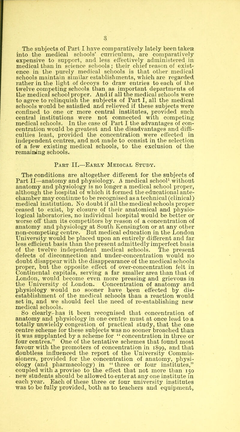 The subjects of Part I have comparatively lately been taken into the medical schools’ curriculum, are comparatively expensive to support, and less effectively administered in medical than in science schools ; their chief reason of exist- ence in the purely medical schools is that other medical schools maintain similar establishments, which are regarded rather in the light of decoys to draw entries to each of the twelve competing schools than as important departments of the medical school proper. And if all the medical schools were to agree to relinquish the subjects of Part I, all the medical schools would be satisfied and relieved if these subjects were confined to one or more central institutes, provided such central institutions were not connected with competing medical schools. In the case of Part I the advantages of con- centration would be greatest and the disadvantages and diffi- culties least, provided the concentration were effected in independent centres, and not made to consist in the selection of a few existing medical schools, to the exclusion of the remaining schools. Part II.—Early Medical Study. The conditions are altogether different for the subjects of Part II—anatomy and physiology. A medical schooP without anatomy and physiology is no longer a medical school proper, although the hospital of which it formed the educational ante- chamber may continue to be recognised as a technical (clinical) medical institution. No doubt if all the medical schools proper ceased to exist, by closure of their anatomical and physio- logical laboratories, no individual hospital would be better or worse off* than its competitors by reason of a concentration of anatomy and physiology at South Kensington or at any other non-competing centre. But medical education in the London University would be placed upon an entirely different and far less efficient basis than the present admittedly imperfect basis of the twelve independent medical schools. The present defects of disconnection and under-concentration would no doubt disappear with the disappearance of the medical school s proper, but the opposite efTect of over-concentration felt in Continental capitals, serving a far smaller area than that of London, would become even more pressing and grievous in the University of London. Concentration of anatomy and physiology would no sooner have been effected by dis- establishment of the medical schools than a reaction would set in, and we should feel the need of re-establishing new medical schools. So clearly-has it been recognised that concentration of anatomy and physiology in one centre must at once lead to a totally unwieldy congestion of practical study, that the one centre scheme for these subjects was no sooner broached than it was supplanted by a scheme for “ concentration in three or four centres.” One of the tentative schemes that found most favour with the promoters of concentration in 1899, and that doubtless influenced the report of the University Commis- sioners, provided for the concentration of anatomy, physi- ology (and pharmacology) in “ three or four institutes,” coupled with a proviso to the eflect that not more than 150 new students should be allowed to enter at any one institute in each year. Each of these three or four university institutes was to be fully provided, both as to teachers and equipment,