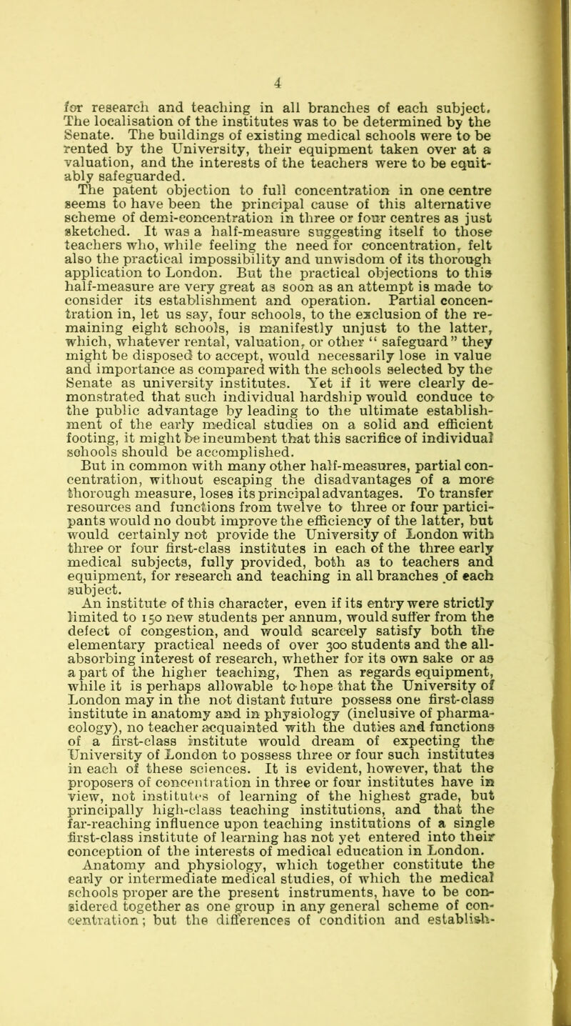 for research and teaching in all branches of each subject. The localisation of the institutes was to be determined by the Senate. The buildings of existing medical schools were to be rented by the University, their equipment taken over at a valuation, and the interests of the teachers were to be equit- ably safeguarded. The patent objection to full concentration in one centre seems to have been the principal cause of this alternative scheme of demi-eoncentration in three or four centres as just sketched. It was a half-measure suggesting itself to those teachers who, while feeling the needier c'oncentration^ felt also the practical impossibility and unwisdom of its thorough application to London. But the practical objections to this half-measure are very great as soon as an attempt is made to- consider its establishment and operation. Partial concen- tration in, let us say, four schools, to the exclusion of the re- maining eight schools, is manifestly unjust to the latter, which, whatever rental, valuation, or other “ safeguard” they might be disposed to accept, would necessarily lose in value and importance as compared with the schools selected by the Senate as university institutes. Yet if it were clearly de- monstrated that such individual hardship would conduce to- the public advantage by leading to the ultimate establish- ment of the early medical studies on a solid and efficient footing, it might he incumbent that this sacrifice of individual schools should be accomplished. But in common with many other half-measures, partial con- centration, without escaping the disadvantages of a more thorough measure, loses its principal advantages. To transfer resources and functions from twelve to three or four partici- pants would no doubt improve the efficiency of the latter, but would certainly not provide the University of London with three or four first-class institutes in each of the three early medical subjects, fully provided, both as to teachers and equipment, for research and teaching in all branches of each subject. An institute of this character, even if its entry were strictly limited to 150 new students per annum, would suffer from the defect of congestion, and would scarcely satisfy both the elementary practical needs of over 300 students and the all- absorbing interest of research, whether for its own sake or as a part of the higher teaching. Then as regards equipment, while it is perhaps allowable to hope that the University of London may in the not distant future possess one first-class institute in anatomy and in physiology (inclusive of pharma- cology), no teacher acquainted with the duties and functions of a first-class institute would dream of expecting the University of London to possess three or four such institutes in each of these sciences. It is evident, however, that the proposers of concentration in three or four institutes have in view, not institutes of learning of the highest grade, but principally high-class teaching institutions, and that the far-reaching influence upon teaching institutions of a single first-class institute of learning has not yet entered into their conception of the interests of medical education in London. Anatomy and physiology, which together constitute the early or intermediate medical studies, of which the medical schools proper are the present instruments, have to be con- sidered together as one group in any general scheme of con- centration; but the differences of condition and establi&h-