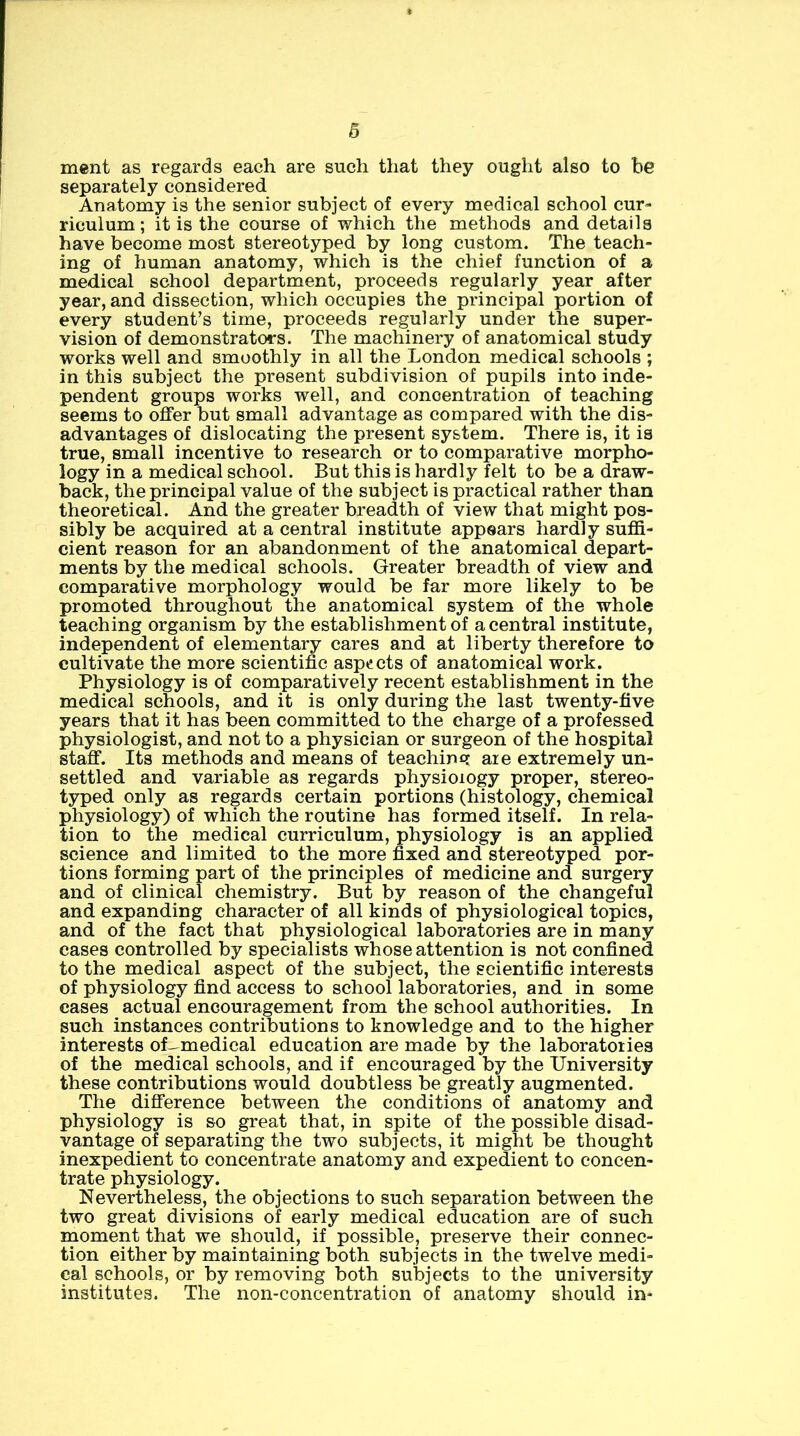 ment as regards each are such that they ought also to he separately considered Anatomy is the senior subject of every medical school cur- riculum ; it is the course of which the methods and details have become most stereotyped by long custom. The teach- ing of human anatomy, which is the chief function of a medical school department, proceeds regularly year after year, and dissection, which occupies the principal portion of every student’s time, proceeds regularly under the super- vision of demonstrators. The machinery of anatomical study works well and smoothly in all the London medical schools ; in this subject the present subdivision of pupils into inde- pendent groups works well, and concentration of teaching seems to offer but small advantage as compared with the dis- advantages of dislocating the present system. There is, it is true, small incentive to research or to comparative morpho- logy in a medical school. But this is hardly felt to be a draw- back, the principal value of the subject is practical rather than theoretical. And the greater breadth of view that might pos- sibly be acquired at a central institute appears hardly sufiS- cient reason for an abandonment of the anatomical depart- ments by the medical schools. Greater breadth of view and comparative morphology would be far more likely to be promoted throughout the anatomical system of the whole teaching organism by the establishment of a central institute, independent of elementary cares and at liberty therefore to cultivate the more scientific aspects of anatomical work. Physiology is of comparatively recent establishment in the medical schools, and it is only during the last twenty-five years that it has been committed to the charge of a professed physiologist, and not to a physician or surgeon of the hospital staff. Its methods and means of teaching are extremely un- settled and variable as regards physiology proper, stereo- typed only as regards certain portions (histology, chemical physiology) of which the routine has formed itself. In rela- tion to the medical curriculum, physiology is an applied science and limited to the more fixed and stereotyped por- tions forming part of the principles of medicine and surgery and of clinical chemistry. But by reason of the changeful and expanding character of all kinds of physiological topics, and of the fact that physiological laboratories are in many cases controlled by specialists whose attention is not confined to the medical aspect of the subject, the scientific interests of physiology find access to school laboratories, and in some cases actual encouragement from the school authorities. In such instances contributions to knowledge and to the higher interests of--medical education are made by the laboratories of the medical schools, and if encouraged by the University these contributions would doubtless be greatly augmented. The difference between the conditions of anatomy and physiology is so great that, in spite of the possible disad- vantage of separating the two subjects, it might be thought inexpedient to concentrate anatomy and expedient to concen- trate physiology. Nevertheless, the objections to such separation between the two great divisions of early medical education are of such moment that we should, if possible, preserve their connec- tion either by maintaining both subjects in the twelve medi- cal schools, or by removing both subjects to the university institutes. The non-concentration of anatomy should in-