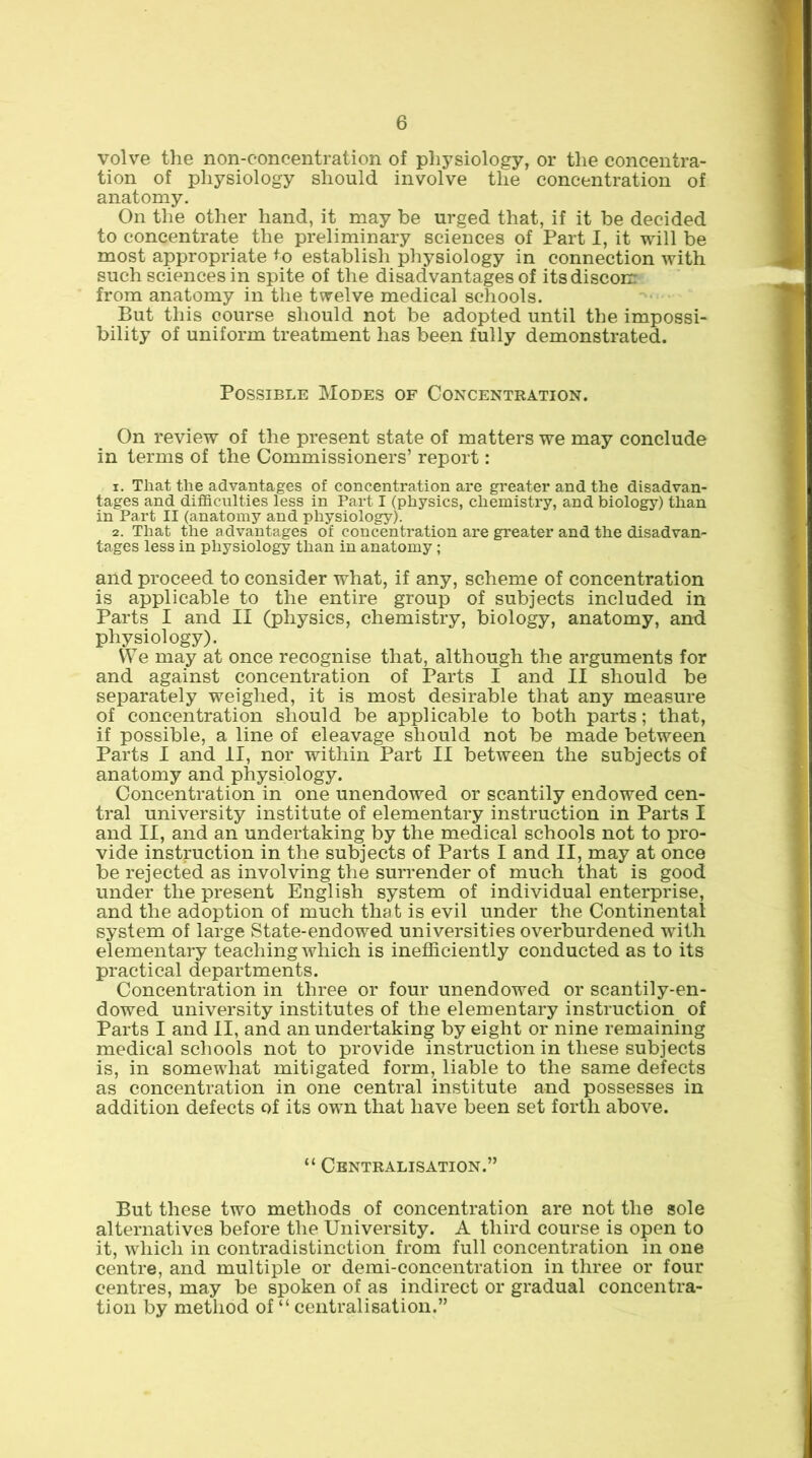 volve the non-concentration of physiology, or the concentra- tion of physiology should involve the concentration of anatomy. On the other hand, it may be urged that, if it be decided to concentrate the preliminary sciences of Part I, it will be most appropriate ^o establish physiology in connection with such sciences in spite of the disadvantages of itsdiscoir from anatomy in the twelve medical schools. But this course should not be adopted until the impossi- bility of uniform treatment has been fully demonstrated. Possible Modes of Concentration. On review of the present state of matters we may conclude in terms of the Commissioners’ report: 1. That the advantages of concentration are greater and the disadvan- tages and difficulties less in Part I (physics, chemistry, and biology) than in Part II (anatomy and physiology). 2. That the advantages of concentration are greater and the disadvan- tages less in physiology than in anatomy ; and proceed to consider what, if any, scheme of concentration is applicable to the entire group of subjects included in Parts I and II (physics, chemistry, biology, anatomy, and physiology). We may at once recognise that, although the arguments for and against concentration of Parts I and II should be separately weighed, it is most desirable that any measure of concentration should be applicable to both parts; that, if possible, a line of cleavage should not be made between Parts I and II, nor within Part II between the subjects of anatomy and physiology. Concentration in one unendowed or scantily endowed cen- tral university institute of elementary instruction in Parts I and II, and an undertaking by the medical schools not to pro- vide instruction in the subjects of Parts I and II, may at once be rejected as involving the surrender of much that is good under the present English system of individual enterprise, and the adoption of much that is evil under the Continental system of large State-endowed universities overburdened with elementary teaching which is inefficiently conducted as to its practical departments. Concentration in three or four unendowed or scantily-en- dowed university institutes of the elementary instruction of Parts I and II, and an undertaking by eight or nine remaining medical schools not to provide instruction in these subjects is, in somewhat mitigated form, liable to the same defects as concentration in one central institute and possesses in addition defects of its own that have been set forth above. “ Centralisation.” But these two methods of concentration are not the sole alternatives before the University. A third course is open to it, which in contradistinction from full concentration in one centre, and multiple or demi-concentration in three or four centres, may be spoken of as indirect or gradual concentra- tion by method of “ centralisation.”