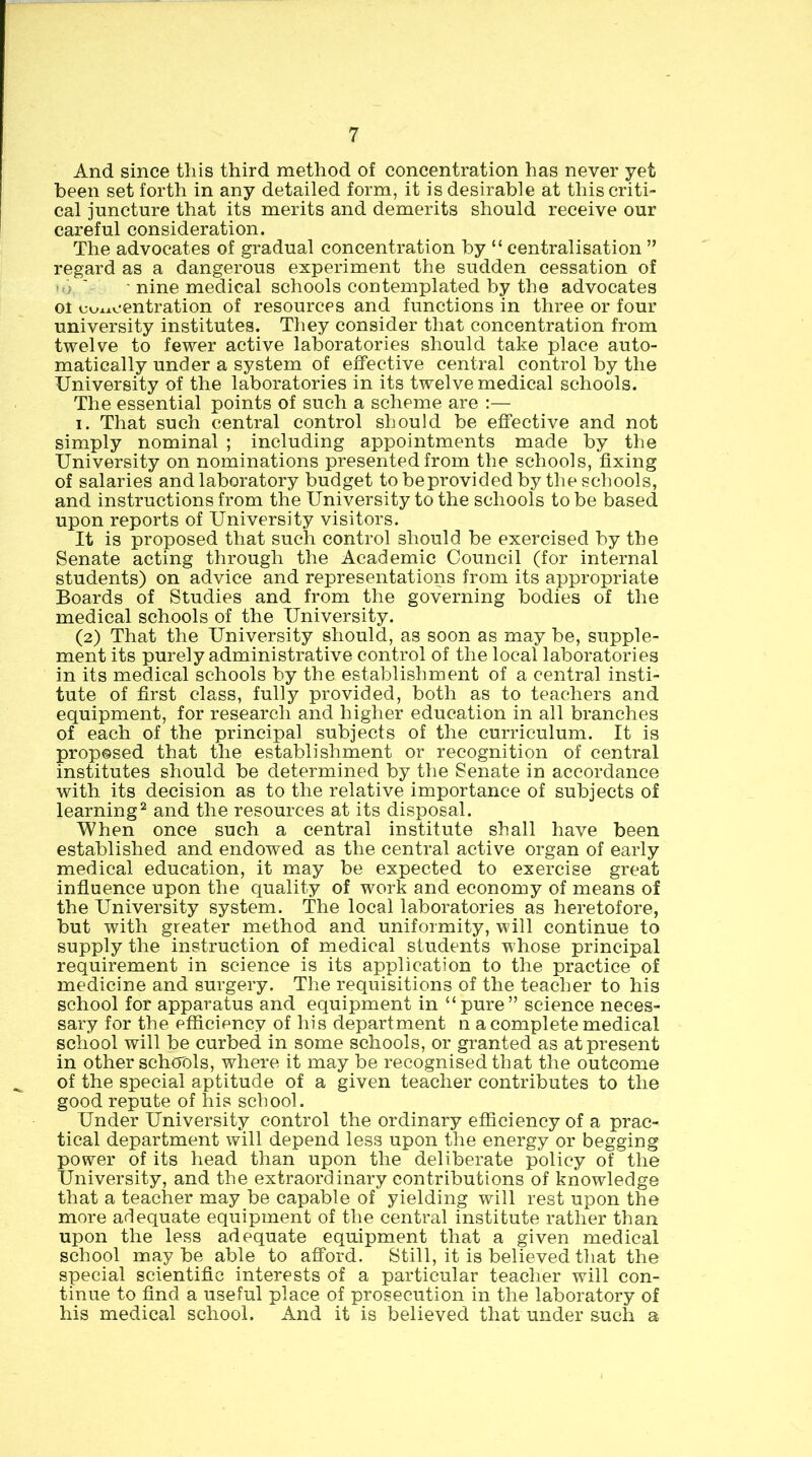 And since this third method of concentration has never yet been set forth in any detailed form, it is desirable at this criti- cal juncture that its merits and demerits should receive our careful consideration. The advocates of gradual concentration by “ centralisation ” regard as a dangerous experiment the sudden cessation of 'o ' ■ nine medical schools contemplated by the advocates or coxxoentration of resources and functions in three or four university institutes. They consider that concentration from twelve to fewer active laboratories should take place auto- matically under a system of effective central control by the University of the laboratories in its twelve medical schools. The essential points of such a scheme are :— I. That such central control should be effective and not simply nominal ; including appointments made by the University on nominations presented from the schools, fixing of salaries and laboratory budget tobeprovided by the schools, and instructions from the University to the schools to be based upon reports of University visitors. It is proposed that such control should be exercised by the Senate acting through the Academic Council (for internal students) on advice and representations from its appropriate Boards of Studies and from the governing bodies of the medical schools of the University. (2) That the University should, as soon as may be, supple- ment its purely administrative control of the local laboratories in its medical schools by the establishment of a central insti- tute of first class, fully provided, both as to teachers and equipment, for research and higher education in all branches of each of the principal subjects of the curriculum. It is proposed that the establishment or recognition of central institutes should be determined by the Senate in accordance with its decision as to the relative importance of subjects of learning^ and the resources at its disposal. When once such a central institute shall have been established and endowed as the central active organ of early medical education, it may be expected to exercise great infiuence upon the quality of work and economy of means of the University system. The local laboratories as heretofore, but with greater inethod and uniformity, will continue to supply the instruction of medical students whose principal requirement in science is its application to the practice of medicine and surgery. The requisitions of the teacher to his school for apparatus and equipment in “pure” science neces- sary for the efficiency of his department n a complete medical school will be curbed in some schools, or granted as at present in other schools, where it may be recognised that the outcome of the special aptitude of a given teacher contributes to the good repute of his school. Under University control the ordinary efficiency of a prac- tical department will depend less upon the energy or begging power of its head than upon the deliberate policy of the University, and the extraordinary contributions of knowledge that a teacher may be capable of yielding will rest upon the more adequate equipment of the central institute rather than upon the less adequate equipment that a given medical school maybe able to afford. Still, it is believed that the special scientific interests of a particular teacher will con- tinue to find a useful place of prosecution in the laboratory of his medical school. And it is believed that under such a