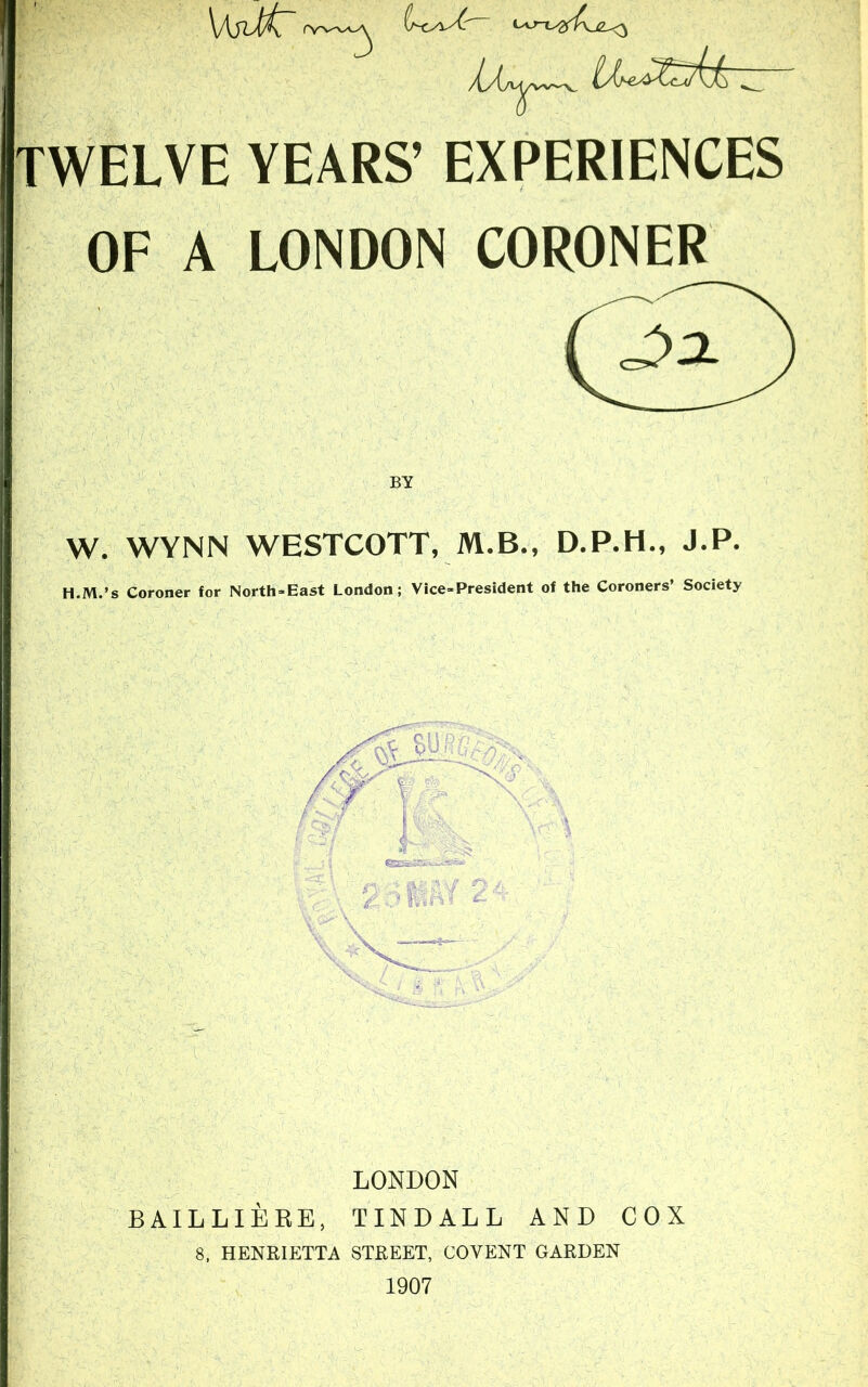 TWELVE YEARS’ EXPERIENCES OF A LONDON CORONER W. WYNN WESTCOTT, M.B., D.P.H., J.P. H.M.’s Coroner for North-East London; Vice-President of the Coroners’ Society LONDON BAILLIERE, TINDALL AND COX 8, HENRIETTA STREET, COVENT GARDEN 1907