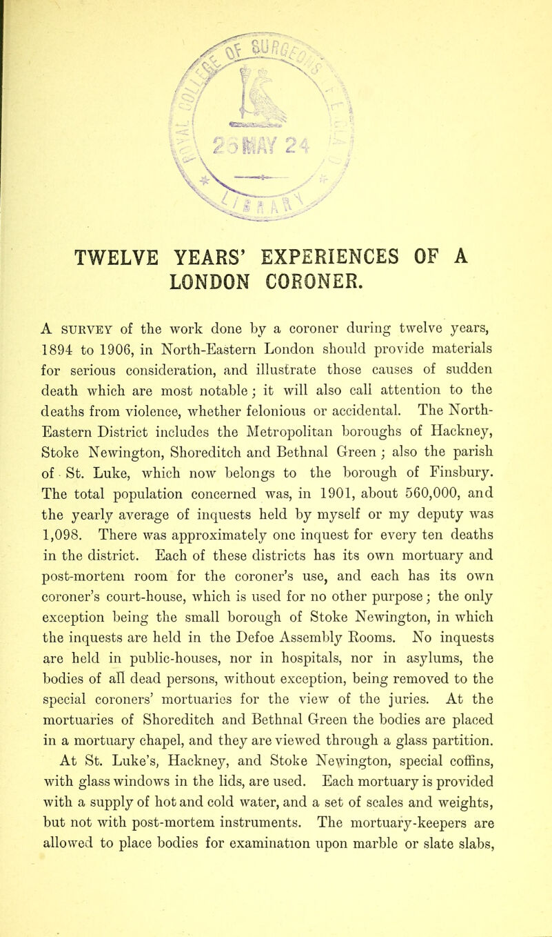 TWELVE YEARS’ EXPERIENCES OF A LONDON CORONER. A SURVEY of the work done by a coroner during twelve years, 1894 to 1906, in North-Eastern London should provide materials for serious consideration, and illustrate those causes of sudden death which are most notable; it will also call attention to the deaths from violence, whether felonious or accidental. The North- Eastern District includes the Metropolitan boroughs of Hackney, Stoke Newington, Shoreditch and Bethnal Green ; also the parish of • St. Luke, which now belongs to the borough of Finsbury. The total population concerned was, in 1901, about 560,000, and the yearly average of inquests held by myself or my deputy was 1,098. There was approximately one inquest for every ten deaths in the district. Each of these districts has its own mortuary and post-mortem room for the coroner’s use, and each has its own coroner’s court-house, which is used for no other purpose; the only exception being the small borough of Stoke Newington, in which the inquests are held in the Defoe Assembly Booms. No inquests are held in public-houses, nor in hospitals, nor in asylums, the bodies of all dead persons, without exception, being removed to the special coroners’ mortuaries for the view of the juries. At the mortuaries of Shoreditch and Bethnal Green the bodies are placed in a mortuary chapel, and they are viewed through a glass partition. At St. Luke’s, Hackney, and Stoke Newington, special coffins, with glass windows in the lids, are used. Each mortuary is provided with a supply of hot and cold water, and a set of scales and weights, but not with post-mortem instruments. The mortuary-keepers are allowed to place bodies for examination upon marble or slate slabs,