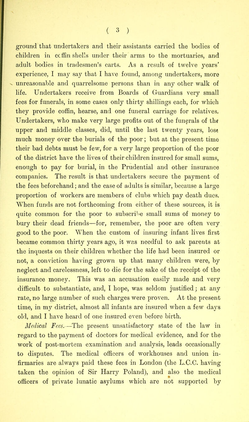 ground that undertakers and their assistants carried the bodies of children in coffin shells under their arms to the mortuaries, and adult bodies in tradesmen’s carts. As a result of twelve years’ experience, I may say that I have found, among undertakers, more 'v unreasonable and quarrelsome persons than in any other walk of life. Undertakers receive from Boards of Guardians very small fees for funerals, in some cases only thirty shillings each, for which they provide coffin, hearse, and one funeral carriage for relatives. Undertakers, who make very large profits out of the funerals of the upper and middle classes, did, until the last twenty years, lose much money over the burials of the poor; but at the present time their bad debts must be few, for a very large proportion of the poor of the district have the lives of their children insured for small sums, enough to pay for burial, in the Prudential and other insurance companies. The result is that undertakers secure the payment of the fees beforehand; and the case of adults is similar, because a large proportion of workers are members of clubs which pay death dues. When funds are not forthcoming from either of these sources, it is quite common for the poor to subscribe small sums of money to bury their dead friends—for, remember, the poor are often very good to the poor. When the custom of insuring infant lives first became common thirty years ago, it was needful to ask parents at the inquests on their children whether the life had been insured or not, a conviction having grown up that many children were, by neglect and carelessness, left to die for the sake of the receipt of the insurance money. This was an accusation easily made and very difficult to substantiate, and, I hope, was seldom justified; at any rate, no large number of such charges were proven. At the present time, in my district, almost all infants are insured when a few days old, and I have heard of one insured even before birth. Medical Fees.—The present unsatisfactory state of the law in regard to the payment of doctors for medical evidence, and for the work of post-mortem examination and analysis, leads occasionally to disputes. The medical officers of workhouses and union in- firmaries are always paid these fees in London (the L.C.C. having taken the opinion of Sir Harry Poland), and also the medical officers of private lunatic asylums which are not supported by