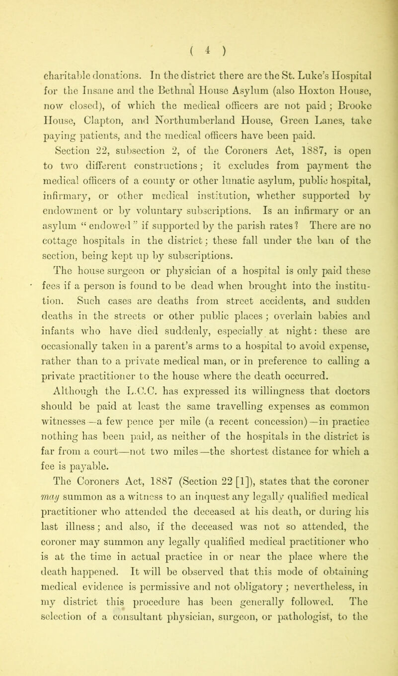 charitable donations. In the district there are the St. Luke’s Hospital for the Insane and the Bethnal House Asylum (also Hoxton House, now closed), of which the medical officers are not paid; Brooke House, Clapton, and Northumberland House, Green Lanes, take paying patients, and the medical officers have been paid. Section 22, subsection 2, of the Coroners Act, 1887, is open to two different constructions; it excludes from payment the medical officers of a county or other lunatic asylum, public hospital, infirmary, or other medical institution, whether supported by endowment or by voluntary subscriptions. Is an infirmary or an asylum “ endowed ” if supported by the parish rates'? There are no cottage hospitals in the district; these fall under the ban of the section, being kept up by subscriptions. The house surgeon or physician of a hospital is only paid these fees if a person is found to be dead when brought into the institu- tion. Such cases are deaths from street accidents, and sudden deaths in the streets or other public places; overlain babies and infants who have died suddenly, especially at night: these are occasionally taken in a parent’s arms to a hospital to avoid expense, rather than to a private medical man, or in preference to calling a private practitioner to the house where the death occurred. Although the L.C.C. has expressed its willingness that doctors should be paid at least the same travelling expenses as common witnesses —a few pence per mile (a recent concession) —in practice nothing has been paid, as neither of the hospitals in the district is far from a court—not two miles—the shortest distance for which a fee is payable. The Coroners Act, 1887 (Section 22 [1]), states that the coroner mat/ summon as a witness to an inquest any legally qualified medical practitioner who attended the deceased at his death, or during his last illness; and also, if the deceased was not so attended, the coroner may summon any legally qualified medical practitioner who is at the time in actual practice in or near the place where the death happened. It will be observed that this mode of obtaining medical evidence is permissive and not obligatory; nevertheless, in my district this procedure has been generally followed. The selection of a consultant physician, surgeon, or pathologist, to the