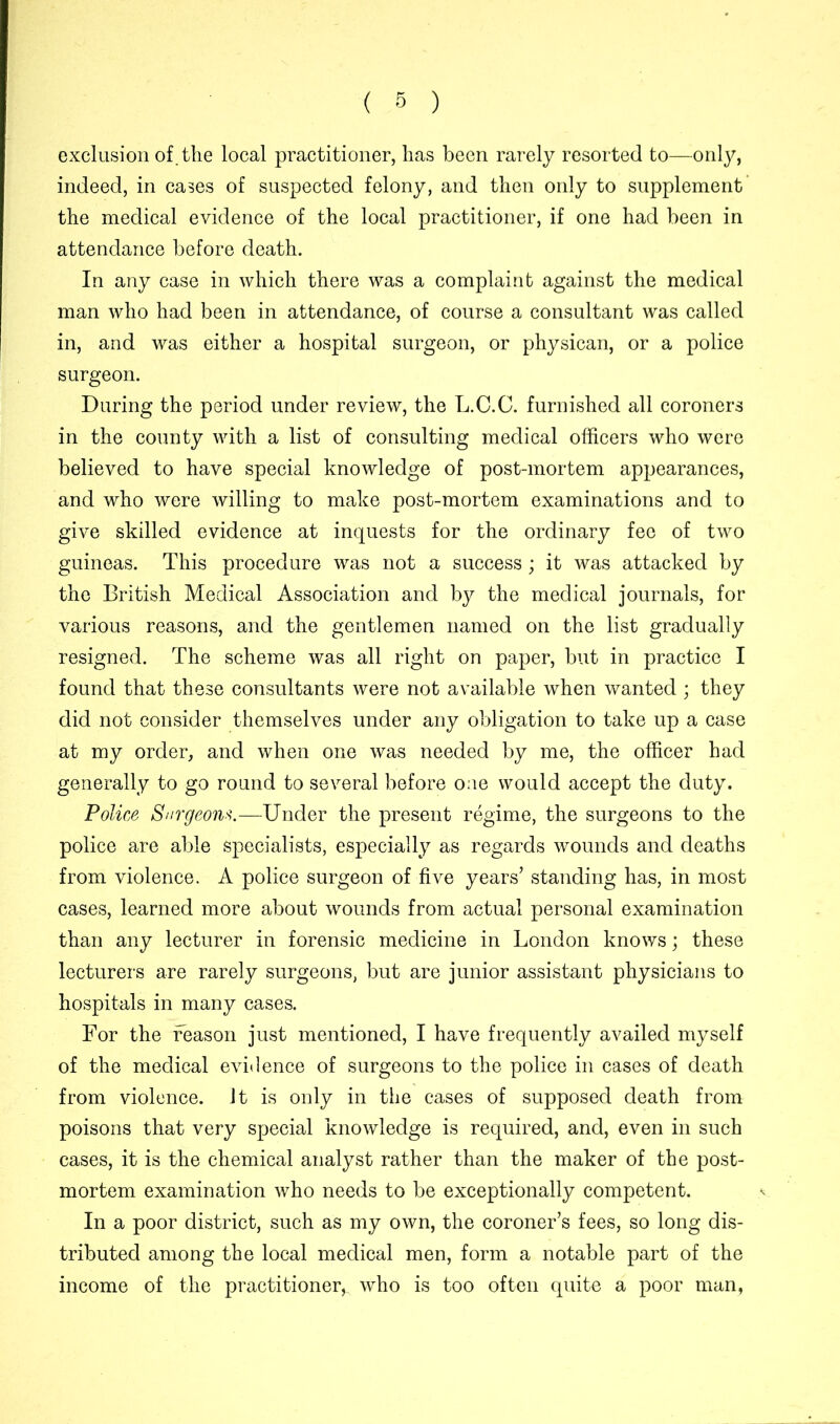 exclusion of.the local practitioner, has been rarely resorted to—only, indeed, in cases of suspected felony, and then only to supplement the medical evidence of the local practitioner, if one had been in attendance before death. In any case in which there was a complaint against the medical man who had been in attendance, of course a consultant was called in, and was either a hospital surgeon, or physican, or a police surgeon. During the period under review, the L.C.C. furnished all coroners in the county with a list of consulting medical officers who were believed to have special knowledge of post-mortem appearances, and who were willing to make post-mortem examinations and to give skilled evidence at inquests for the ordinary fee of two guineas. This procedure was not a success; it was attacked by the British Medical Association and by the medical journals, for various reasons, and the gentlemen named on the list gradually resigned. The scheme was all right on paper, but in practice I found that these consultants were not available when wanted ; they did not consider themselves under any obligation to take up a case at my order, and when one was needed by me, the officer had generally to go round to several before one would accept the duty. Police Surgeons.—Under the present regime, the surgeons to the police are able specialists, especially as regards wounds and deaths from violence. A police surgeon of five years’ standing has, in most cases, learned more about wounds from actual personal examination than any lecturer in forensic medicine in London knows; these lecturers are rarely surgeons, but are junior assistant physicians to hospitals in many cases. For the reason just mentioned, I have frequently availed myself of the medical evidence of surgeons to the police in cases of death from violence, it is only in the cases of supposed death from poisons that very special knowledge is required, and, even in such cases, it is the chemical analyst rather than the maker of the post- mortem examination who needs to be exceptionally competent. In a poor district, such as my own, the coroner’s fees, so long dis- tributed among the local medical men, form a notable part of the income of the practitioner,, who is too often quite a poor man,