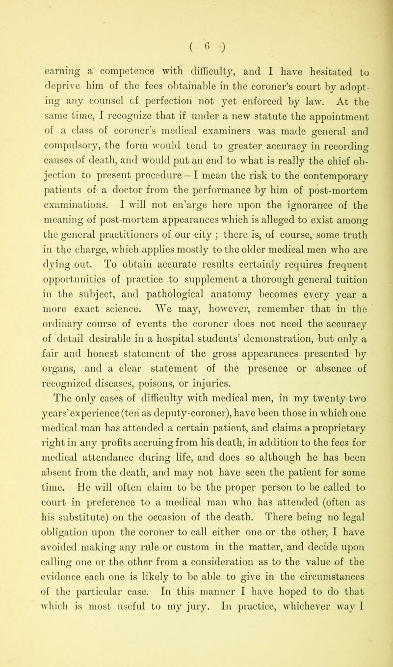 earning a competence with difficulty, and I have hesitated to deprive him of the fees obtainable in the coroner’s court by adopt- ing any counsel cf perfection not yet enforced by law. At the same time, I recognize that if under a new statute the appointment of a class of coroner’s medical examiners was made general and compulsory, the form would tend to greater accuracy in recording causes of death, and would put an end to what is really the chief ob- jection to present procedure—I mean the risk to the contemporary patients of a doctor from the performance by him of post-mortem examinations. I will not en’arge here upon the ignorance of the meaning of post-mortem appearances which is alleged to exist among the general practitioners of our city ; there is, of course, some truth in the charge, which applies mostly to the older medical men who are dying out. To obtain accurate results certainly requires frequent opportunities of practice to supplement a thorough general tuition in the subject, and pathological anatomy becomes every year a more exact science. We may, however, remember that in the ordinary course of events the coroner does not need the accuracy of detail desirable in a hospital students’ demonstration, but only a fair and honest statement of the gross appearances presented by organs, and a clear statement of the presence or absence of recognized diseases, poisons, or injuries. The only cases of difficulty with medical men, in my twenty-two years’experience (ten as deputy-coroner), have been those in which one medical man has attended a certain patient, and claims a proprietary right in any profits accruing from his death, in addition to the fees for medical attendance during life, and does so although he has been absent from the death, and may not have seen the patient for some time. He will often claim to be the proper person to be called to court in preference to a medical man who has attended (often as his substitute) on the occasion of the death. There being no legal obligation upon the coroner to call either one or the other, I have avoided making any rule or custom in the matter, and decide upon calling one or the other from a consideration as to the value of the evidence each one is likely to be able to give in the circumstances of the particular case. In this manner I have hoped to do that which is most useful to my jury. In practice, whichever way I